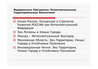 Федеральные Программы: Интеллектуальные
Территориальные Экосистемы


 Умная Россия: Концепция и Стратегия
  Развития РОССИИ как Интеллектуальной
  Федерации
 Эко Регионы и Умные Города:
 Москва – Интеллектуальный Экогород
 Московская Область: Эко Территории, Умные
  Города и Устойчивые Поселения
 Инновационная Чечня: Эко Территории,
  Умные Города и Устойчивые Поселения
 