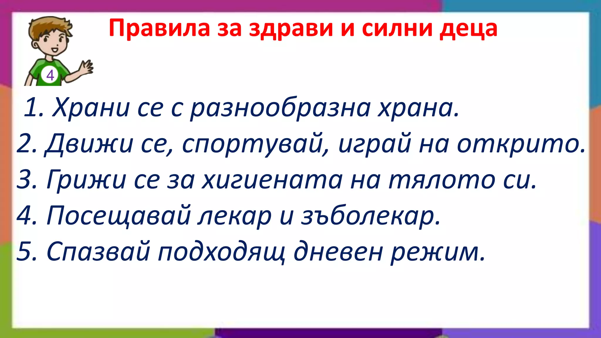 Правила за здрави и силни деца
  4

1. Храни се с разнообразна храна.
2. Движи се, спортувай, играй на открито.
3. Грижи се за хигиената на тялото си.
4. Посещавай лекар и зъболекар.
5. Спазвай подходящ дневен режим.
 