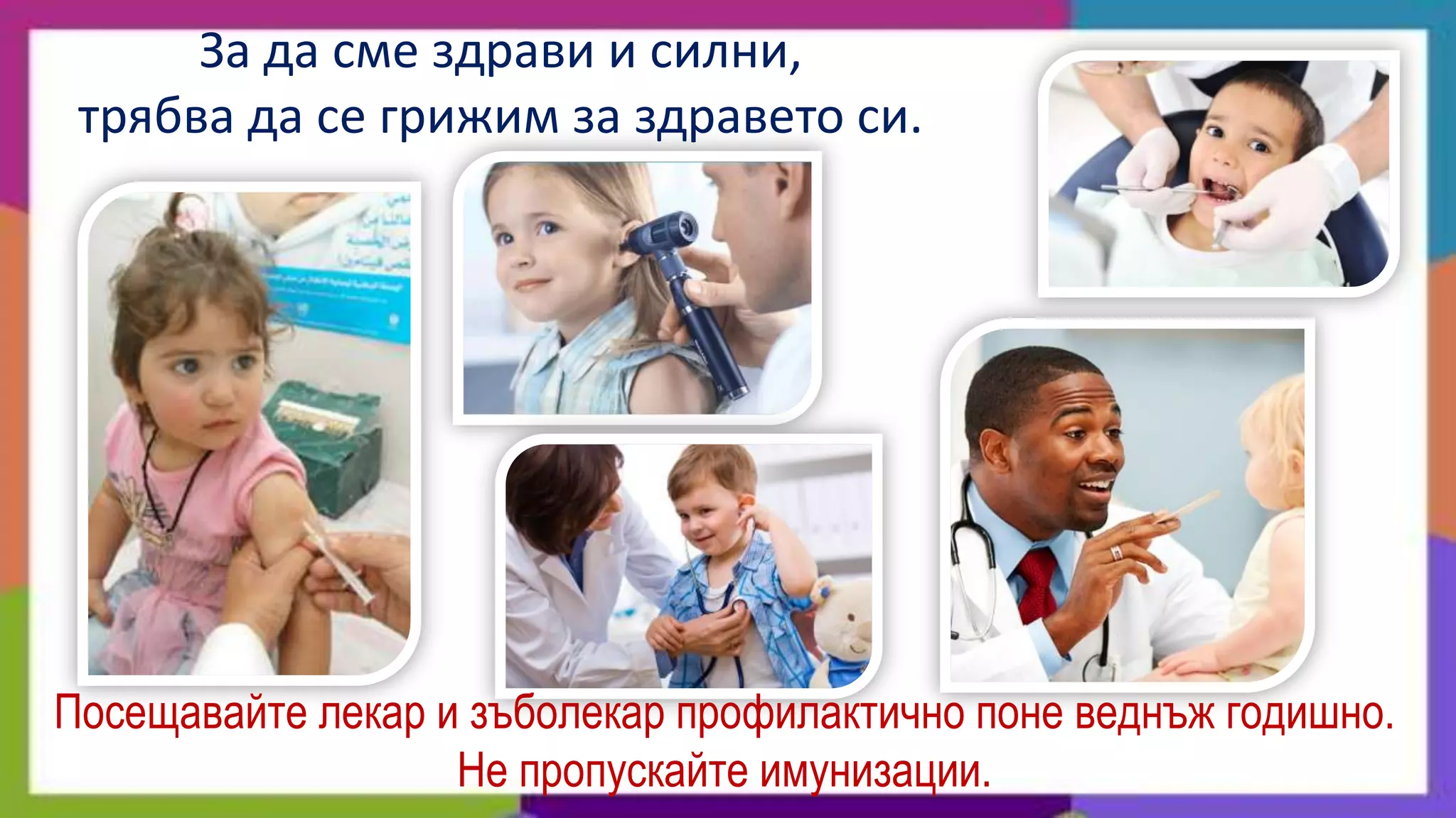 За да сме здрави и силни,
 трябва да се грижим за здравето си.




Посещавайте лекар и зъболекар профилактично поне веднъж годишно.
                   Не пропускайте имунизации.
 