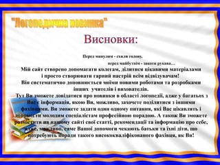 Перед минулим - схили голову,
                                      перед майбутнім - закоти рукава…
  Мій сайт створено допомагати колегам, ділитися цікавими матеріалами
           і просто створювати гарний настрій всім відвідувачам!
  Він систематично доповнюється моїми новими роботами та розробками
                        інших учителів і вихователів.
Тут Ви зможете довідатися про новинки в області логопедії, адже у багатьох з
     Вас є інформація, якою Ви, можливо, захочете поділитися з іншими
  фахівцями. Ви зможете задати один одному питання, які Вас цікавлять і
допомогти молодим спеціалістам професійною порадою. А також Ви зможете
розмістити на нашому сайті свої статті, рекомендації та інформацію про себе,
    адже, можливо, саме Вашої допомоги чекають батьки та їхні діти, що
     потребують поради такого висококваліфікованого фахівця, як Ви!
 