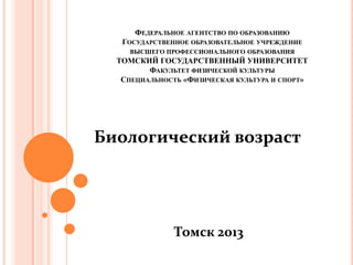 ФЕДЕРАЛЬНОЕ АГЕНТСТВО ПО ОБРАЗОВАНИЮ
   ГОСУДАРСТВЕННОЕ ОБРАЗОВАТЕЛЬНОЕ УЧРЕЖДЕНИЕ
     ВЫСШЕГО ПРОФЕССИОНАЛЬНОГО ОБРАЗОВАНИЯ
  ТОМСКИЙ ГОСУДАРСТВЕННЫЙ УНИВЕРСИТЕТ
         ФАКУЛЬТЕТ ФИЗИЧЕСКОЙ КУЛЬТУРЫ
   СПЕЦИАЛЬНОСТЬ «ФИЗИЧЕСКАЯ КУЛЬТУРА И СПОРТ»

          КУЛЬТУРА И СПОРТ»


Биологический возраст




               Томск 2013
 