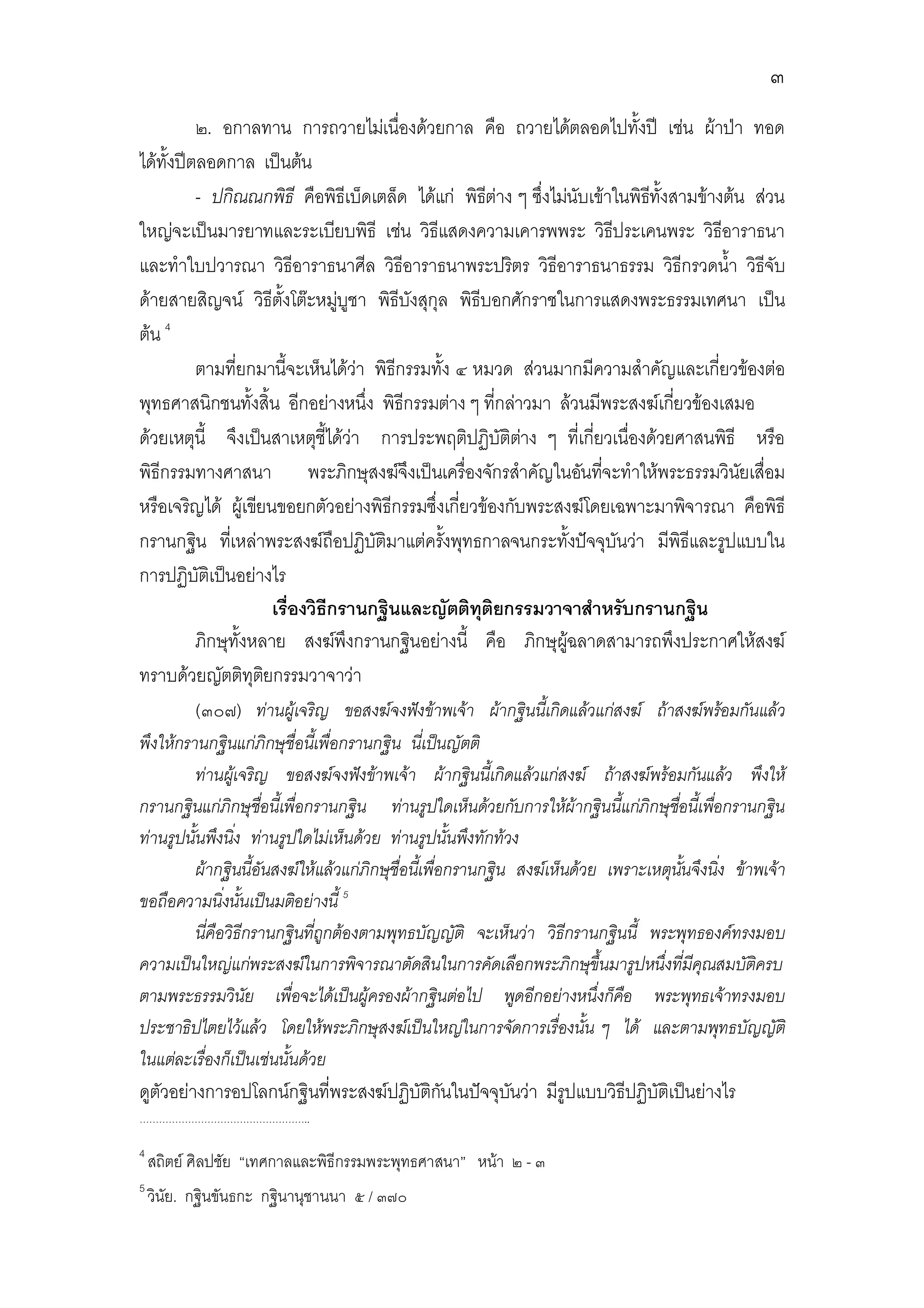 ๓
          ๒. อกาลทาน การถวายไมเนื่องดวยกาล คือ ถวายไดตลอดไปทั้งป เชน ผาปา ทอด
ไดทั้งปตลอดกาล เปนตน
          - ปกิณณกพิธี คือพิธีเบ็ดเตล็ด ไดแก พิธตาง ๆ ซึ่งไมนับเขาในพิธทั้งสามขางตน สวน
                                                    ี                       ี
ใหญจะเปนมารยาทและระเบียบพิธี เชน วิธีแสดงความเคารพพระ วิธประเคนพระ วิธีอาราธนา
                                                                       ี
และทําใบปวารณา วิธีอาราธนาศีล วิธีอาราธนาพระปริตร วิธีอาราธนาธรรม วิธีกรวดน้ํา วิธีจับ
ดายสายสิญจน วิธีตั้งโตะหมูบูชา พิธีบังสุกุล พิธีบอกศักราชในการแสดงพระธรรมเทศนา เปน
                                  
ตน 4
          ตามที่ยกมานี้จะเห็นไดวา พิธีกรรมทั้ง ๔ หมวด สวนมากมีความสําคัญและเกี่ยวของตอ
พุทธศาสนิกชนทั้งสิ้น อีกอยางหนึ่ง พิธีกรรมตาง ๆ ที่กลาวมา ลวนมีพระสงฆเกียวของเสมอ
                                                                                 ่
ดวยเหตุนี้ จึงเปนสาเหตุชี้ไดวา การประพฤติปฏิบัติตาง ๆ ที่เกี่ยวเนื่องดวยศาสนพิธี หรือ
                                                          
พิธีกรรมทางศาสนา พระภิกษุสงฆจงเปนเครื่องจักรสําคัญในอันทีจะทําใหพระธรรมวินยเสื่อม
                                          ึ                          ่                    ั
หรือเจริญได ผูเขียนขอยกตัวอยางพิธีกรรมซึ่งเกี่ยวของกับพระสงฆโดยเฉพาะมาพิจารณา คือพิธี
กรานกฐิน ทีเ่ หลาพระสงฆถือปฏิบัติมาแตครังพุทธกาลจนกระทั้งปจจุบันวา มีพิธีและรูปแบบใน
                                               ้
การปฏิบัติเปนอยางไร
                       เรื่องวิธีกรานกฐินและญัตติทุติยกรรมวาจาสําหรับกรานกฐิน
          ภิกษุทั้งหลาย สงฆพึงกรานกฐินอยางนี้ คือ ภิกษุผฉลาดสามารถพึงประกาศใหสงฆ
                                                                ู
ทราบดวยญัตติทุตยกรรมวาจาวา
                     ิ
          (๓๐๗) ทานผูเจริญ ขอสงฆจงฟงขาพเจา ผากฐินนี้เกิดแลวแกสงฆ ถาสงฆพรอมกันแลว
พึงใหกรานกฐินแกภิกษุชื่อนีเ้ พื่อกรานกฐิน นี่เปนญัตติ
         ทานผูเ จริญ ขอสงฆจงฟงขาพเจา ผากฐินนี้เกิดแลวแกสงฆ ถาสงฆพรอมกันแลว พึงให
กรานกฐินแกภิกษุชอนี้เพื่อกรานกฐิน ทานรูปใดเห็นดวยกับการใหผากฐินนี้แกภิกษุชอนี้เพือกรานกฐิน
                     ื่                                                               ื่ ่
ทานรูปนั้นพึงนิง ทานรูปใดไมเห็นดวย ทานรูปนั้นพึงทักทวง
                 ่
         ผากฐินนี้อันสงฆใหแลวแกภิกษุชื่อนีเ้ พื่อกรานกฐิน สงฆเห็นดวย เพราะเหตุนนจึงนิง ขาพเจา
                                                                                        ั้  ่
ขอถือความนิ่งนั้นเปนมติอยางนี้ 5
         นี่คือวิธีกรานกฐินที่ถูกตองตามพุทธบัญญัติ จะเห็นวา วิธีกรานกฐินนี้ พระพุทธองคทรงมอบ
ความเปนใหญแกพระสงฆในการพิจารณาตัดสินในการคัดเลือกพระภิกษุขึ้นมารูปหนึ่งที่มีคุณสมบัติครบ
ตามพระธรรมวินัย เพื่อจะไดเปนผูครองผากฐินตอไป พูดอีกอยางหนึ่งก็คอ พระพุทธเจาทรงมอบ
                                                                              ื
ประชาธิปไตยไวแลว โดยใหพระภิกษุสงฆเปนใหญในการจัดการเรื่องนั้น ๆ ได และตามพุทธบัญญัติ
ในแตละเรื่องก็เปนเชนนั้นดวย
ดูตัวอยางการอปโลกนกฐินที่พระสงฆปฏิบัติกนในปจจุบนวา มีรูปแบบวิธีปฏิบัติเปนยางไร
                                          ั        ั
……………………………………………..

4
    สถิตย ศิลปชัย “เทศกาลและพิธีกรรมพระพุทธศาสนา” หนา ๒ - ๓
5
    วินัย. กฐินขันธกะ กฐินานุชานนา ๕ / ๓๗๐
 