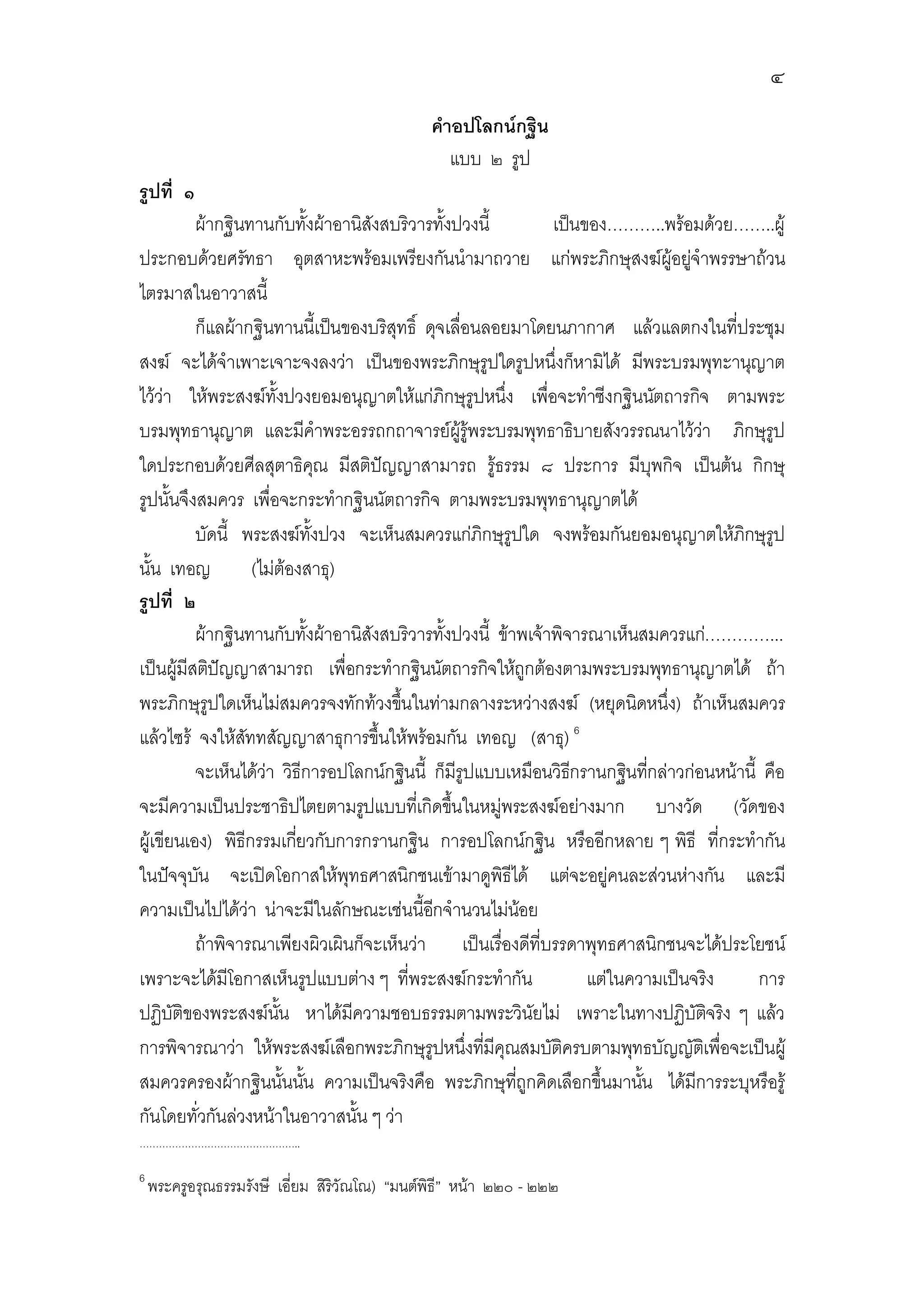 ๔
                                               คําอปโลกนกฐิน
                                                  แบบ ๒ รูป
รูปที่ ๑
          ผากฐินทานกับทั้งผาอานิสังสบริวารทั้งปวงนี้         เปนของ………..พรอมดวย……..ผู
ประกอบดวยศรัทธา อุตสาหะพรอมเพรียงกันนํามาถวาย แกพระภิกษุสงฆผูอยูจําพรรษาถวน
ไตรมาสในอาวาสนี้
          ก็แลผากฐินทานนี้เปนของบริสุทธิ์ ดุจเลื่อนลอยมาโดยนภากาศ แลวแลตกงในที่ประชุม
สงฆ จะไดจําเพาะเจาะจงลงวา เปนของพระภิกษุรูปใดรูปหนึ่งก็หามิได มีพระบรมพุทะานุญาต
ไววา ใหพระสงฆทั้งปวงยอมอนุญาตใหแกภิกษุรูปหนึ่ง เพื่อจะทําซีงกฐินนัตถารกิจ ตามพระ
บรมพุทธานุญาต และมีคําพระอรรถกถาจารยผูรูพระบรมพุทธาธิบายสังวรรณนาไววา ภิกษุรูป
ใดประกอบดวยศีลสุตาธิคณ มีสติปญญาสามารถ รูธรรม ๘ ประการ มีบุพกิจ เปนตน กิกษุ
                              ุ
รูปนั้นจึงสมควร เพื่อจะกระทํากฐินนัตถารกิจ ตามพระบรมพุทธานุญาตได
          บัดนี้ พระสงฆทั้งปวง จะเห็นสมควรแกภิกษุรูปใด จงพรอมกันยอมอนุญาตใหภิกษุรูป
นั้น เทอญ          (ไมตองสาธุ)
รูปที่ ๒
          ผากฐินทานกับทั้งผาอานิสังสบริวารทั้งปวงนี้ ขาพเจาพิจารณาเห็นสมควรแก…………...
เปนผูมีสติปญญาสามารถ เพื่อกระทํากฐินนัตถารกิจใหถูกตองตามพระบรมพุทธานุญาตได ถา
พระภิกษุรูปใดเห็นไมสมควรจงทักทวงขึนในทามกลางระหวางสงฆ (หยุดนิดหนึ่ง) ถาเห็นสมควร
                                       ้
แลวไซร จงใหสททสัญญาสาธุการขึ้นใหพรอมกัน เทอญ (สาธุ) 6
                 ั
          จะเห็นไดวา วิธีการอปโลกนกฐินนี้ ก็มีรูปแบบเหมือนวิธกรานกฐินทีกลาวกอนหนานี้ คือ
                                                                  ี          ่
จะมีความเปนประชาธิปไตยตามรูปแบบทีเ่ กิดขึนในหมูพระสงฆอยางมาก บางวัด (วัดของ
                                                ้
ผูเขียนเอง) พิธีกรรมเกียวกับการกรานกฐิน การอปโลกนกฐิน หรืออีกหลาย ๆ พิธี ที่กระทํากัน
                          ่
ในปจจุบน จะเปดโอกาสใหพุทธศาสนิกชนเขามาดูพิธีได แตจะอยูคนละสวนหางกัน และมี
          ั
ความเปนไปไดวา นาจะมีในลักษณะเชนนี้อกจํานวนไมนอย
                                             ี               
          ถาพิจารณาเพียงผิวเผินก็จะเห็นวา เปนเรื่องดีที่บรรดาพุทธศาสนิกชนจะไดประโยชน
เพราะจะไดมีโอกาสเห็นรูปแบบตาง ๆ ที่พระสงฆกระทํากัน               แตในความเปนจริง     การ
ปฏิบัติของพระสงฆนน หาไดมีความชอบธรรมตามพระวินัยไม เพราะในทางปฏิบัตจริง ๆ แลว
                       ั้                                                          ิ
การพิจารณาวา ใหพระสงฆเลือกพระภิกษุรูปหนึ่งทีมีคุณสมบัติครบตามพุทธบัญญัตเิ พื่อจะเปนผู
                                                     ่
สมควรครองผากฐินนั้นนัน ความเปนจริงคือ พระภิกษุทถูกคิดเลือกขึ้นมานัน ไดมีการระบุหรือรู
                            ้                             ี่               ้
กันโดยทั่วกันลวงหนาในอาวาสนั้น ๆ วา
…………………………………………..

6
    พระครูอรุณธรรมรังษี เอี่ยม สิริวัณโณ) “มนตพิธี” หนา ๒๒๐ - ๒๒๒
 