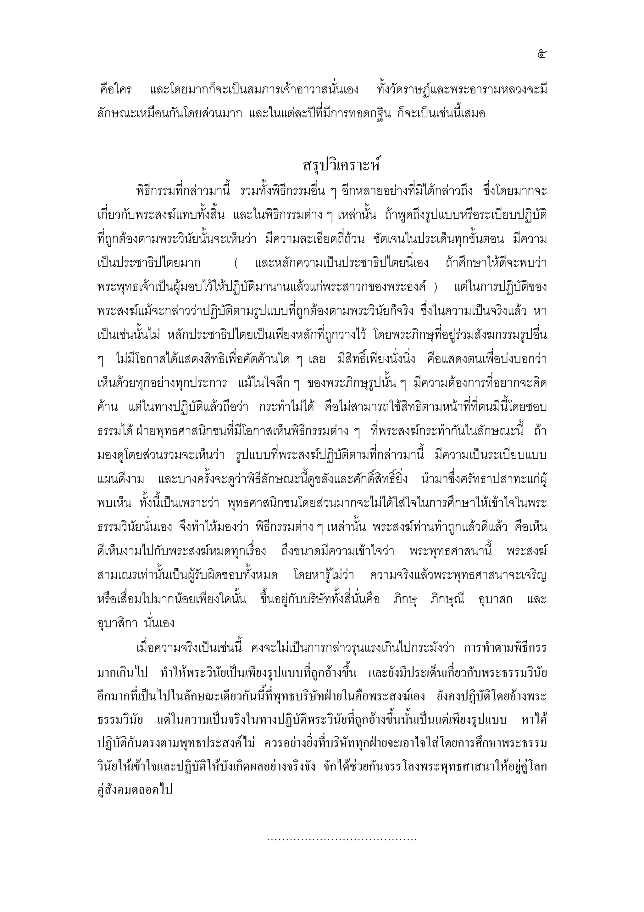 ๕
คือใคร และโดยมากก็จะเปนสมภารเจาอาวาสนั่นเอง ทั้งวัดราษฏและพระอารามหลวงจะมี
ลักษณะเหมือนกันโดยสวนมาก และในแตละปที่มีการทอดกฐิน ก็จะเปนเชนนีเ้ สมอ


                                          สรุปวิเคราะห
          พิธีกรรมที่กลาวมานี้ รวมทั้งพิธกรรมอื่น ๆ อีกหลายอยางที่มิไดกลาวถึง ซึ่งโดยมากจะ
                                          ี
เกี่ยวกับพระสงฆแทบทั้งสิ้น และในพิธีกรรมตาง ๆ เหลานั้น ถาพูดถึงรูปแบบหรือระเบียบปฏิบัติ
ที่ถูกตองตามพระวินัยนันจะเห็นวา มีความละเอียดถีถวน ชัดเจนในประเด็นทุกขั้นตอน มีความ
                          ้                              ่
เปนประชาธิปไตยมาก             ( และหลักความเปนประชาธิปไตยนีเ่ อง ถาศึกษาใหดจะพบวา  ี
พระพุทธเจาเปนผูมอบไวใหปฏิบัติมานานแลวแกพระสาวกของพระองค ) แตในการปฏิบัติของ
พระสงฆแมจะกลาววาปฏิบัติตามรูปแบบที่ถกตองตามพระวินัยก็จริง ซึงในความเปนจริงแลว หา
                                             ู                         ่
เปนเชนนันไม หลักประชาธิปไตยเปนเพียงหลักที่ถกวางไว โดยพระภิกษุที่อยูรวมสังฆกรรมรูปอืน
           ้                                       ู                                         ่
ๆ ไมมีโอกาสไดแสดงสิทธิเพื่อคัดคานใด ๆ เลย มีสิทธิ์เพียงนั่งนิ่ง คือแสดงตนเพื่อบงบอกวา
เห็นดวยทุกอยางทุกประการ แมในใจลึก ๆ ของพระภิกษุรูปนั้น ๆ มีความตองการที่อยากจะคิด
คาน แตในทางปฏิบัติแลวถือวา กระทําไมได คือไมสามารถใชสทธิตามหนาที่ที่ตนมีนี้โดยชอบ
                                                                  ิ
ธรรมได ฝายพุทธศาสนิกชนที่มีโอกาสเห็นพิธกรรมตาง ๆ ที่พระสงฆกระทํากันในลักษณะนี้ ถา
                                               ี
มองดูโดยสวนรวมจะเห็นวา รูปแบบที่พระสงฆปฏิบติตามที่กลาวมานี้ มีความเปนระเบียบแบบ
                                                       ั
แผนดีงาม และบางครั้งจะดูวาพิธีลักษณะนีดูขลังและศักดิ์สิทธิ์ยิ่ง นํามาซึ่งศรัทธาปสาทะแกผู
                                                 ้
พบเห็น ทั้งนีเ้ ปนเพราะวา พุทธศาสนิกชนโดยสวนมากจะไมไดใสใจในการศึกษาใหเขาใจในพระ
ธรรมวินัยนั่นเอง จึงทําใหมองวา พิธีกรรมตาง ๆ เหลานั้น พระสงฆทานทําถูกแลวดีแลว คือเห็น
ดีเห็นงามไปกับพระสงฆหมดทุกเรื่อง ถึงขนาดมีความเขาใจวา พระพุทธศาสนานี้ พระสงฆ
สามเณรเทานันเปนผูรับผิดชอบทั้งหมด โดยหารูไมวา ความจริงแลวพระพุทธศาสนาจะเจริญ
                ้
หรือเสื่อมไปมากนอยเพียงใดนัน ขึ้นอยูกับบริษัททั้งสี่นนคือ ภิกษุ ภิกษุณี อุบาสก และ
                                ้                            ั่
อุบาสิกา นั่นเอง
          เมื่อความจริงเปนเชนนี้ คงจะไมเปนการกลาวรุนแรงเกินไปกระมังวา การทําตามพิธีกรร
มากเกินไป ทําใหพระวินยเปนเพียงรูปแบบที่ถูกอางขึน และยังมีประเด็นเกี่ยวกับพระธรรมวินัย
                            ั                              ้
อีกมากที่เปนไปในลักษณะเดียวกันนี้ที่พุทธบริษัทฝายในคือพระสงฆเอง ยังคงปฏิบัติโดยอางพระ
ธรรมวินัย แตในความเปนจริงในทางปฏิบัติพระวินยที่ถูกอางขึ้นนันเปนแตเพียงรูปแบบ หาได
                                                     ั              ้
ปฏิบัติกันตรงตามพุทธประสงคไม ควรอยางยิ่งที่บริษัททุกฝายจะเอาใจใสโดยการศึกษาพระธรรม
วินัยใหเขาใจและปฏิบัติใหบังเกิดผลอยางจริงจัง จักไดชวยกันจรรโลงพระพุทธศาสนาใหอยูคูโลก
                                                                                          
คูสังคมตลอดไป

                                   ………………………………….
 