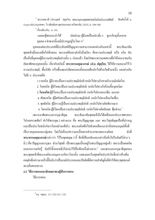 10
           4
              พระเทพเวที (ประยุทธ ปยุตฺโต). พจนานุกรมพุทธศาสตรฉบับประมวลศัพท . พิมพครั้งที่ 6,
5,๐๐๐ เลม (กรุงเทพฯ: โรงพิมพมหาจุฬาลงกรณราชวิทยาลัย, 2533), น. 189-190.
           5
               เรื่องเดียวกัน, น. 191.
                เนยยะผูพอแนะนําได            ปทปรมะ ผูมีบทเปนอยางยิ่ง 1 ดูกรภิกษุทั้งหลาย
               บุคคล 4 จําพวกนี้แลมีปรากฏอยูในโลก ฯ 6
          บุคคลแตละประเภทที่มีระดับสติปญญาความสามารถแตกตางกันเหลานี้ พระสัมมาสัม
พุทธเจาเมื่อจะเสด็จไปสั่งสอน พระองคยังทรงคํานึงถึงจริยา คือความประพฤติ หรือ จริต อัน
เปนสิ่งที่บุคคลผูมีความประพฤติอยางนั้น ๆ กอนแลว จึงตรัสพระธรรมเทศนาเพื่อใหเหมาะสมกับ
อัธยาศัยของบุคคลนั้น เกี่ยวกับจริตนี้ พระพรหมคุณาภรณ (ป.อ. ปยุตฺโต) ไดใหความหมายไววา
ความประพฤติ, พืนนิสัย หรือพื้นเพแหงจิตของคนทั้งหลายที่หนักไปดานใดดานหนึ่ง แตกตางกัน
                       ้
ไปมี 6 ประเภทคือ
               1.ราคจริต ผูมราคะเปนความประพฤติปกติ (หนักไปทางรักสวยรักงามมักติดใจ)
                              ี
               2. โทสจริต ผูมีโทสะเปนความประพฤติปกติ (หนักไปทางใจรอนขี้หงุดหงิด)
               3. โมหจริต ผูมีโมหะเปนความประพฤติปกติ (หนักไปทางเหงาซึม งมงาย)
                4. สัทธาจริต ผูมีศรัทธาเปนความประพฤติปกติ (หนักไปทางนอมใจเชื่อ)
                5. พุทธิจริต ผูมีความรูเปนความประพฤติปกติ (หนักไปทางคิดพิจารณา)
                 6. วิตกจริต ผูมีวตกเปนความประพฤติปกติ (หนักไปทางคิดจับจด ฟุงซาน) 7
                                   ิ
          เพราะอาศัยพระมหากรุณาธิคุณ              พระสัมมาสัมพุทธเจาจึงไดเสด็จออกประกาศศาสนา
โปรดสรรพสัตว ทําใหพระคุณ 2 อยางแรก คือ พระปญญาคุณ และ พระวิสุทธิคุณเปนที่ปรากฏ
และเปนประโยชนแกชาวโลกอยางแทจริง พระองคเสด็จไปชวยเหลือแนะนําสั่งสอนมนุษยทั้งที่
เปนรายบุคคลและกลุมชน โดยไมเห็นแกความเหนื่อยยากลําบากของพระองคเลย                          ดังที่
พระพรหมคุณาภรณ กลาววา ไวในพุทธคุณ 3 นี้ ขอที่เปนหลักและกลาวถึงทั่วไปในคัมภีรตาง ๆ
มี 2 คือ ปญญาและกรุณา สวนวิสุทธิ เปนพระคุณเนื่องอยูในพระปญญาอยูแลว เพราะเปนผลเกิด
เองจากการตรัสรู คัมภีรทั้งหลายจึงไมแบงไวเปนขอหนึ่งตางหาก 8 และพระมหากรุณาธิคณของ     ุ
พระพุทธเจาทีพระองคทรงอนุเคราะหชาวโลกนั้น แสดงออกในพุทธกิจประจําวันทีกลาวขางตน
                 ่                                                                  ่
เหตุดังที่กลาวมาแลวนีจึงนับวาเปนองคประกอบและปจจัยที่มีความสําคัญยิ่งที่ทําใหพระพุทธองค
                          ้
ทรงสั่งสอนธรรม
2.2 วิธีการสอนและลักษณะของผูฟงการสอน
          วิธีการสอน

____________________
          6
              องฺ. จตุกฺก. 13 / 132-133 / 135.
 