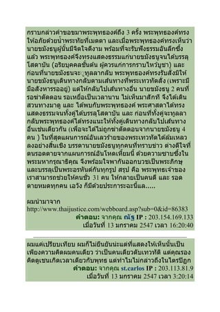 กราบกล่าวคําขอขมาพระพุทธองค์ถง 3 ครัง พระพุทธองค์ทรง
                                     ึ
ให ้อภัยด ้วยนํ าพระทัยทีเมตตา และเมือพระพุทธองค์ทรงเห็นว่า
นายขมังธนูผู ้นันมีจตใจดีงาม พร ้อมทีจะรับฟั งธรรมอันลึกซึง
                        ิ
แล ้ว พระพุทธองค์จงทรงแสดงธรรมแก่นายขมังธนูจนได ้บรรลุ
                          ึ
โสดาบัน (อริยบุคคลชันต ้น ผู ้ควรแก่การกราบไหว ้บูชา) และ
ก่อนทีนายขมังธนจะ◌ูทลลากลับ พระพุทธองค์ทรงรับสั งมิให ้
                            ู
นายขมังธนูเดินทางกลับตามเส ้นทางทีพระเทวทัตสั ง (เพราะมี
มือสั งหารรออยู) แต่ให ้กลับไปเส ้นทางอืน นายขมังธนู 2 คนที
                  ่
รอฆ่าตัดตอน รอเหยือเป็ นเวลานาน ไม่เห็นมาสั กที จึงได ้เดิน
สวนทางมาดู และ ได ้พบกับพระพุทธองค์ พระศาสดาได ้ทรง
แสดงธรรมจนทังคูได ้บรรลุโสดาบัน และ ก่อนทีทังคูจะทูลลา
                      ่                             ่
กลับพระพุทธองค์ได ้ทรงแนะให ้ทังคูเดินทางกลับไปเส ้นทาง
                                       ่
อืนเช่นเดียวกัน (เพือจะได ้ไม่ถกฆ่าตัดตอนจากนายขมังธนู 4
                                ู
คน ) ในทีสุดแผนการณ์อันเลวร ้ายของพระเทวทัตได ้ล ้มเหลว
ลงอย่างสินเชิง บรรดานายขมังธนูทกคนทีทราบข่าว ต่างดีใจที
                                   ุ
ตนรอดตายจากแผนการณ์อันโหดเหียมนี ด ้วยความซาบซึงใน
พระมหากรุณาธิคณ จึงพร ้อมใจพากันออกบวชเป็ นพระภิกษุ
                    ุ
และบรรลุเป็ นพระอรหันต์กันทุกรูป สรุป คือ พระพุทธเจ ้าของ
เราสามารถช่วยให ้คนชัว 31 คน ให ้กลายเป็ นคนดี และ รอด
ตายหมดทุกคน เอวัง ก็มด ้วยประการะฉะนีแล.....
                              ี

ผมนํ ามาจาก
http://www.thaijustice.com/webboard.asp?sub=0&id=86383
                  คําตอบ: จากคุณ ณัฐ IP : 203.154.169.133
                     เมือวันที 13 มกราคม 2547 เวลา 16:20:40

ผมแค่เปรียบเทียบ ผมก็ไม่ยนยันน่ะแต่ทแสดงให ้เห็นนันเป็ น
                           ื          ี
เพียงความคิดผมคนเดียว ว่าเป็ นคนเดียวดับเทวทัต ิ แต่คณรอง
                                                     ุ
คิดดูเชนเกิดเวลาเดียวกับพุทธ แต่ทําไมไม่กล่าวถึงในไตรปิ ฏก
                คําตอบ: จากคุณ st.carlos IP : 203.113.81.9
                     เมือวันที 13 มกราคม 2547 เวลา 3:20:14
 