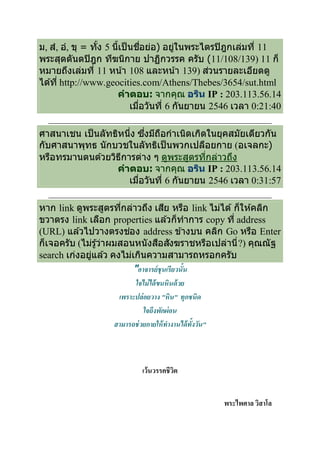 ม, สํ, อํ, ขุ = ทัง 5 นีเป็ นชือย่อ) อยูในพระไตรปิ ฎกเล่มที 11
                                        ่
พระสุตตันตปิ ฎก ทีฆนิกาย ปาฏิกวรรค ครับ (11/108/139) 11 ก็
หมายถึงเล่มที 11 หน ้า 108 และหน ้า 139) ส่วนรายละเอียดดู
ได ้ที http://www.geocities.com/Athens/Thebes/3654/sut.html
                       คําตอบ: จากคุณ อริน IP : 203.113.56.14
                            เมือวันที 6 กันยายน 2546 เวลา 0:21:40

ศาสนาเชน เป็ นลัทธิหนึง ซึงมีถอกําเนิดเกิดในยุคสมัยเดียวกัน
                              ื
กับศาสนาพุทธ นักบวชในลัทธิเป็ นพวกเปลือยกาย (อเจลกะ)
หรือทรมานตนด ้วยวิธการต่าง ๆ ดูพระสูตรทีกล่าวถึง
                    ี
                  คําตอบ: จากคุณ อริน IP : 203.113.56.14
                      เมือวันที 6 กันยายน 2546 เวลา 0:31:57

หาก link ดูพระสูตรทีกล่าวถึง เสีย หรือ link ไม่ได ้ ก็ให ้คลิก
ขวาตรง link เลือก properties แล ้วก็ทําการ copy ที address
(URL) แล ้วไปวางตรงช่อง address ข ้างบน คลิก Go หรือ Enter
ก็เจอครับ (ไม่รู ้ว่าผมสอนหนังสือสังฆราชหรือเปล่านี ?) คุณณั ฐ
search เก่งอยูแล ้ว คงไม่เกินความสามารถหรอกครับ
              ่
                           "อาจารย์ ชุนเรียวนัน
                            ใจไม่ ได้ ขนหินด้ วย
                       เพราะปล่ อยวาง "หิน" ทุกชนิด
                                ใจถึงพักผ่ อน
                      สามารถช่ วยกายให้ ทํางานได้ ทังวัน"



                           เว้นวรรคชีวต
                                      ิ


                                                 พระไพศาล วิสาโล
 