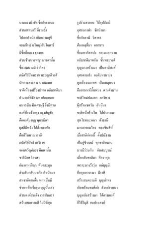 นามตรงบงชัด ชื่อกัจจายนะ รูปรางสวยสะ ไดอุปถัมภ
สวนเทพนารี ที่งามล้ํา กุศลนางทํา ชักนํามา
ไปเอากําเนิด เกิดความสุขี ชื่อกัลยาณี วิสาขา
จอมชางรางใหญ อันโอฬาร ตนเหตุที่มา คชาธาร
มีชื่อถือตรง ธุดงคะ ชื่อมหากัสสปะ คารมแตกฉาน
สวนชางนางพญา มารดานั้น กลับชาติมาพลัน ชั้นพระวงศ
ชื่องามนามมี วากีสา บุญนางสรางมา เปนอานิสงส
กษัตริยมัททราช พระญาติวงศ กุศลตามสง องคมหานามา
นักการสารตาร นาสมเพศ ทูลเรื่องเนรเทศ เปนเหตุหนา
ชาติเนื่องเปรื่องปราด กลับชาติมา คืออานนทนั้นหนา ตามตํานาน
อํามาตยที่จัด มหาสัตตสดก ชาติใหมปลงตก ยกวิหาร
อนาถบิณฑิกเศรษฐี ยิ่งมีทาน ผูสรางเชตวัน อันมีมา
องคทาวเจาผดุง กรุงสัญชัย ชาติหนาทาวไท ไดปรารถนา
คือองคมงกุฏ พุทธบิดา สุทโธทนะหนา เจาธานี
ผุสดีมีหวัง ไดตั้งพระทัย มารดาจอมไตร พระชินสีห
คือสิริมหา มายามี เมื่อชาติกอนนี้ ตั้งปณิธาน
กษัตริยมัทรี เทวีราช เปนคูชีวาตม ทุกชาติสมาน
จอมขวัญกัลยา พิมพานั้น บารมีรวมกัน อันสมบูรณ
ชาลีมียศ โอรสา เมื่อกลับชาติมา คือราหุล
กัณหาหนามน พนตระกูล เพราะนางวาวุน แตบุญมี
ลวงลับกลับมาเกิด กําเนิดมา คืออุบลวรรณา มีราศี
สหชาติดาษดื่น หกหมื่นมี สรางสมความดี บุญนําพา
ชวยเหลือเจือจุน บุญนั้นเลา เกิดพรอมพงศเผา ดังกลาวหนา
สวนองคสมเด็จ เวสสันตรา บุญหลังสรางมา ไดครบองค
สรางสมความดี ไมมีที่สุด ก็ไดวิมุติ สมประสงค
 