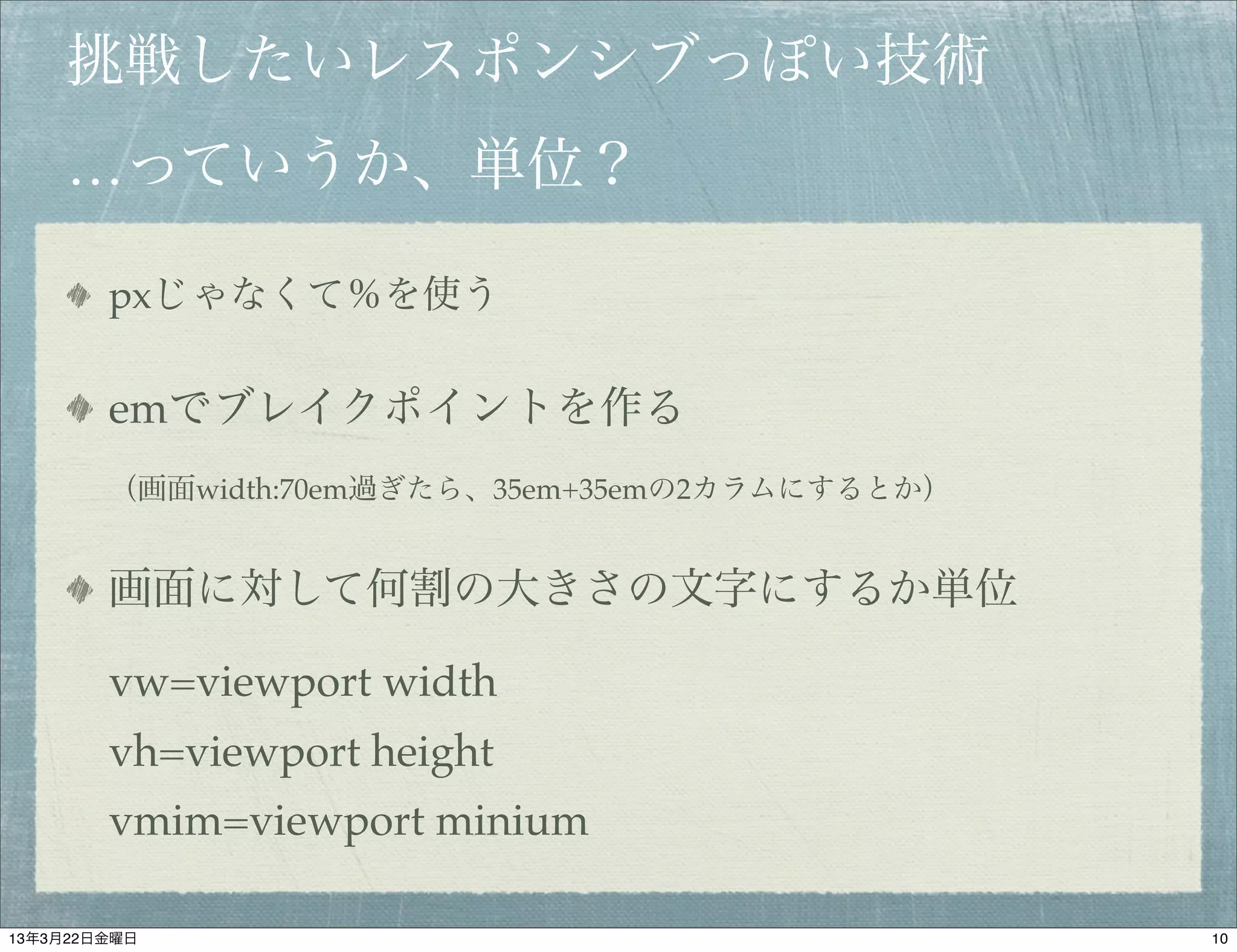 挑戦したいレスポンシブっぽい技術
    …っていうか、単位？

        pxじゃなくて％を使う

        emでブレイクポイントを作る
        （画面width:70em過ぎたら、35em+35emの2カラムにするとか）


        画面に対して何割の大きさの文字にするか単位

        vw=viewport width
        vh=viewport height
        vmim=viewport minium

13年3月22日金曜日                                      10
 