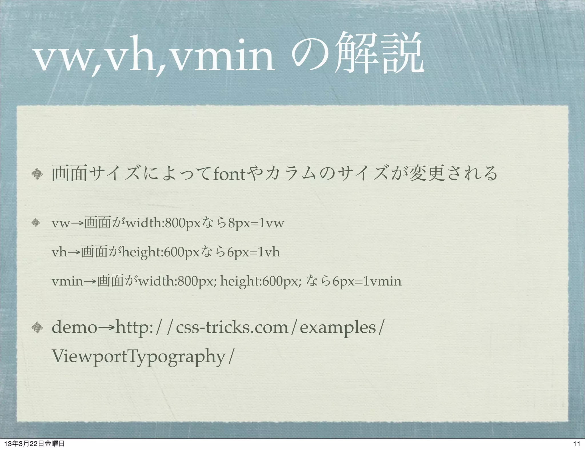 vw,vh,vmin の解説

        画面サイズによってfontやカラムのサイズが変更される

        vw→画面がwidth:800pxなら8px=1vw

        vh→画面がheight:600pxなら6px=1vh

        vmin→画面がwidth:800px; height:600px; なら6px=1vmin


        demo→http://css-tricks.com/examples/
        ViewportTypography/



13年3月22日金曜日                                              11
 
