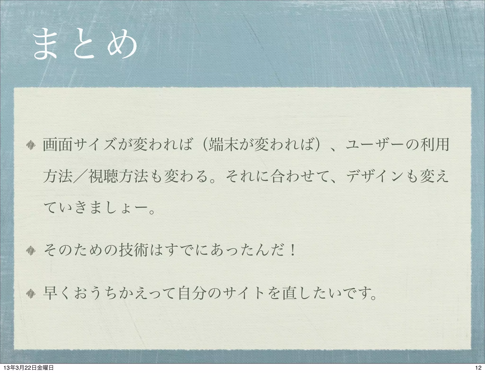 まとめ

        画面サイズが変われば（端末が変われば）、ユーザーの利用

        方法／視聴方法も変わる。それに合わせて、デザインも変え

        ていきましょー。

        そのための技術はすでにあったんだ！

        早くおうちかえって自分のサイトを直したいです。



13年3月22日金曜日                           12
 