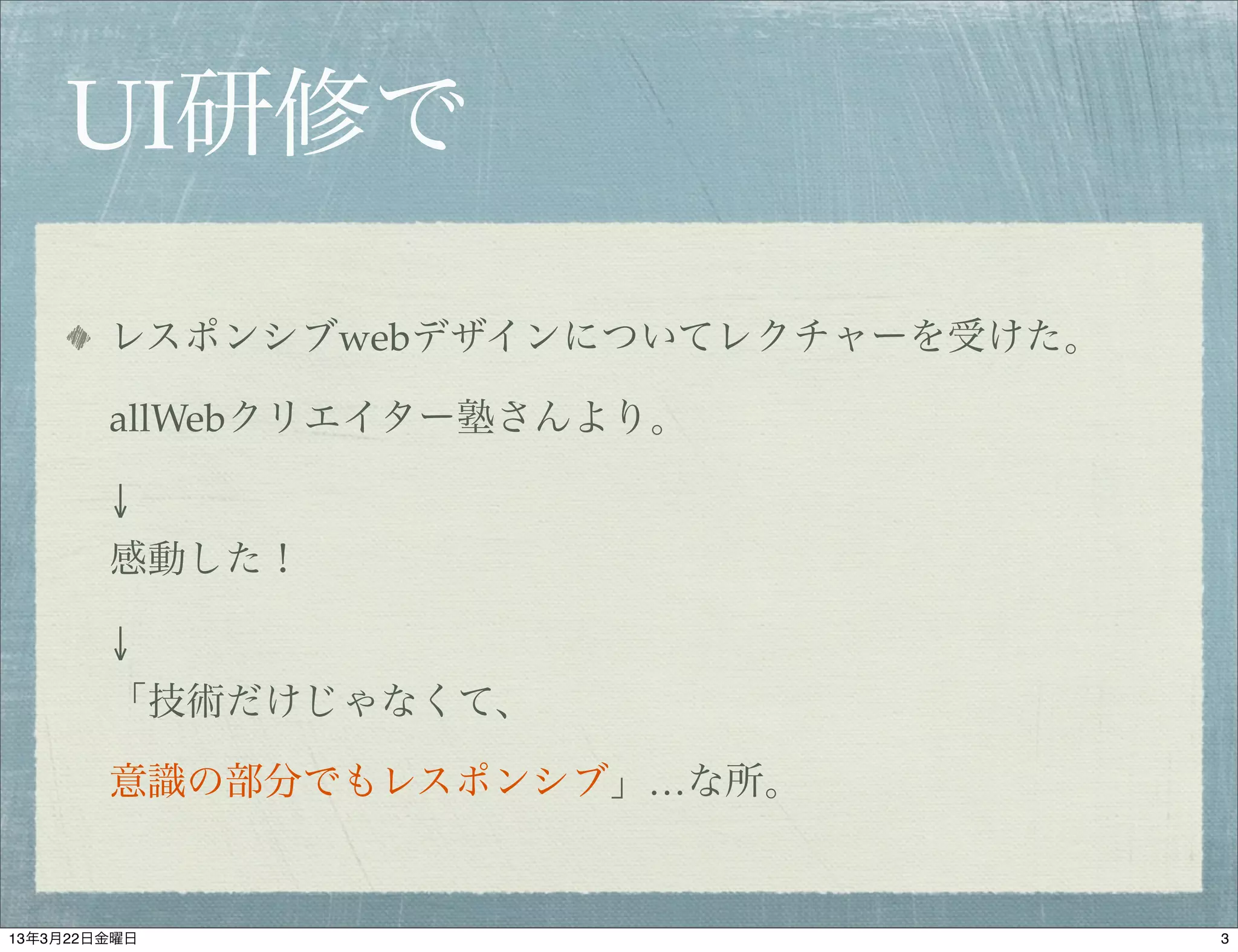 UI研修で

        レスポンシブwebデザインについてレクチャーを受けた。

        allWebクリエイター塾さんより。

        ↓
        感動した！

        ↓
        「技術だけじゃなくて、

        意識の部分でもレスポンシブ」…な所。


13年3月22日金曜日                           3
 