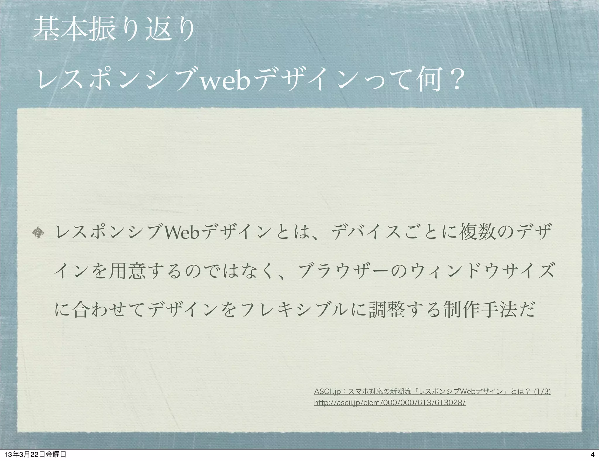 基本振り返り
    レスポンシブwebデザインって何？




        レスポンシブWebデザインとは、デバイスごとに複数のデザ

        インを用意するのではなく、ブラウザーのウィンドウサイズ

        に合わせてデザインをフレキシブルに調整する制作手法だ



                      ASCII.jp：スマホ対応の新潮流「レスポンシブWebデザイン」とは？ (1/3)
                      http://ascii.jp/elem/000/000/613/613028/




13年3月22日金曜日                                                        4
 