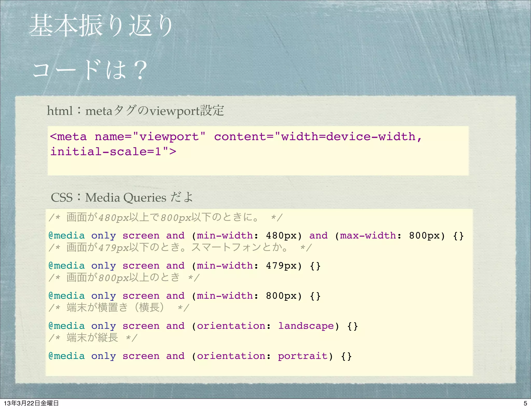 基本振り返り
    コードは？
        html：metaタグのviewport設定

         <meta name="viewport" content="width=device-width,
         initial-scale=1">


         CSS：Media Queries だよ
        /* 画面が480px以上で800px以下のときに。 */
        @media only screen and (min-width: 480px) and (max-width: 800px) {}
        /* 画面が479px以下のとき。スマートフォンとか。 */
        @media only screen and (min-width: 479px) {}
        /* 画面が800px以上のとき */
        @media only screen and (min-width: 800px) {}
        /* 端末が横置き（横長） */
        @media only screen and (orientation: landscape) {}
        /* 端末が縦長 */
        @media only screen and (orientation: portrait) {}



13年3月22日金曜日                                                                   5
 
