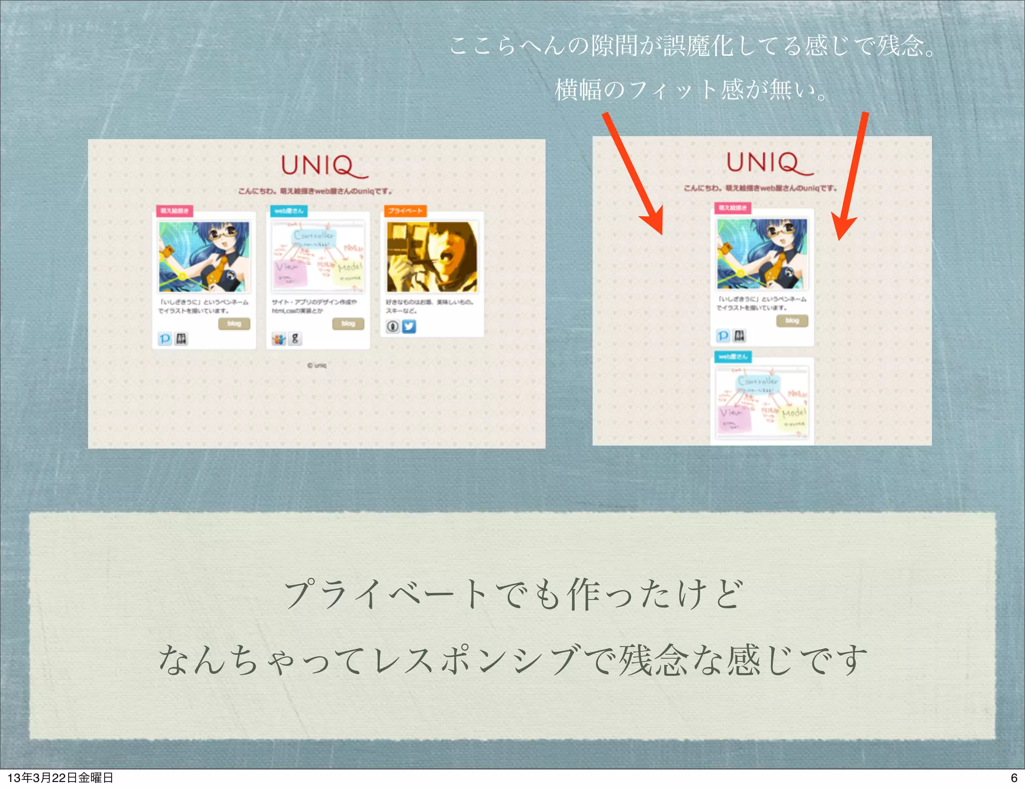 ここらへんの   間が誤魔化してる感じで残念。
                          横幅のフィット感が無い。




                 プライベートでも作ったけど
              なんちゃってレスポンシブで残念な感じです


13年3月22日金曜日                                     6
 
