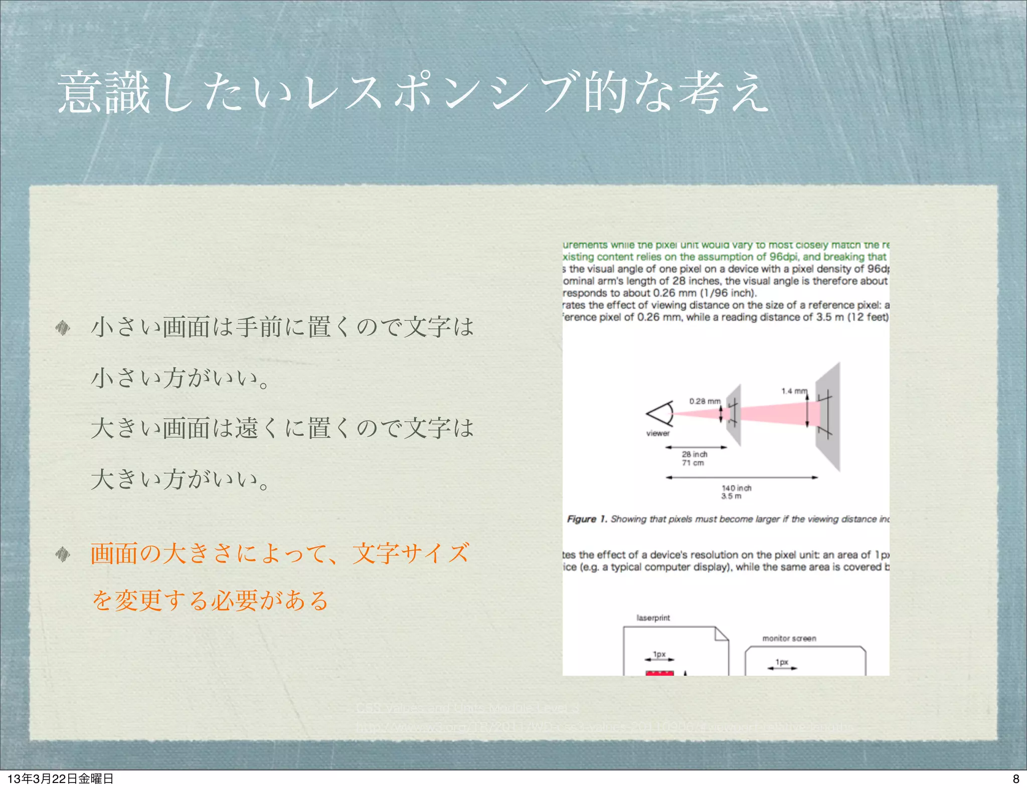 意識したいレスポンシブ的な考え



        小さい画面は手前に置くので文字は

        小さい方がいい。

        大きい画面は遠くに置くので文字は

        大きい方がいい。


        画面の大きさによって、文字サイズ
        を変更する必要がある



                     CSS Values and Units Module Level 3
                     http://www.w3.org/TR/2011/WD-css3-values-20110906/#viewport-relative-lengths



13年3月22日金曜日                                                                                         8
 