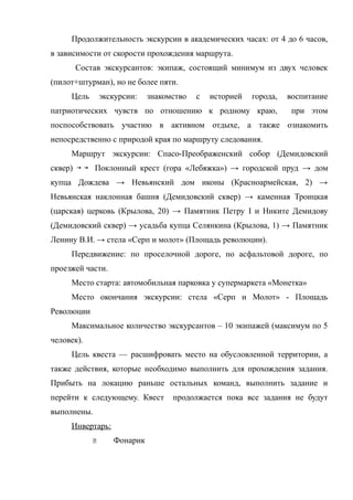 Продолжительность экскурсии в академических часах: от 4 до 6 часов,
в зависимости от скорости прохождения маршрута.
         Состав экскурсантов: экипаж, состоящий минимум из двух человек
(пилот+штурман), но не более пяти.
     Цель        экскурсии:   знакомство   с   историей   города,   воспитание
патриотических чувств по отношению к родному краю,                   при этом
поспособствовать участию в активном отдыхе, а также ознакомить
непосредственно с природой края по маршруту следования.
     Маршрут экскурсии: Спасо-Преображенский собор (Демидовский
сквер)       Поклонный крест (гора «Лебяжка») → городской пруд → дом
купца Дождева → Невьянский дом иконы (Красноармейская, 2) →
Невьянская наклонная башня (Демидовский сквер) → каменная Троицкая
(царская) церковь (Крылова, 20) → Памятник Петру I и Никите Демидову
(Демидовский сквер) → усадьба купца Селянкина (Крылова, 1) → Памятник
Ленину В.И. → стела «Серп и молот» (Площадь революции).
     Передвижение: по проселочной дороге, по асфальтовой дороге, по
проезжей части.
     Место старта: автомобильная парковка у супермаркета «Монетка»
     Место окончания экскурсии: стела «Серп и Молот» - Площадь
Революции
     Максимальное количество экскурсантов – 10 экипажей (максимум по 5
человек).
     Цель квеста — расшифровать место на обусловленной территории, а
также действия, которые необходимо выполнить для прохождения задания.
Прибыть на локацию раньше остальных команд, выполнить задание и
перейти к следующему. Квест         продолжается пока все задания не будут
выполнены.
     Инвертарь:
                   Фонарик
 