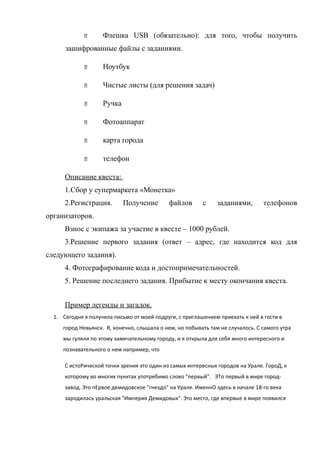       Флешка USB (обязательно): для того, чтобы получить
      зашифрованные файлы с заданиями.

                   Ноутбук

                   Чистые листы (для решения задач)

                   Ручка

                   Фотоаппарат

                   карта города

                   телефон

      Описание квеста:
      1.Сбор у супермаркета «Монетка»
      2.Регистрация.        Получение       файлов       с     заданиями,       телефонов
организаторов.
      Взнос с экипажа за участие в квесте – 1000 рублей.
      3.Решение первого задания (ответ – адрес, где находится код для
следующего задания).
      4. Фотографирование кода и достопримечательностей.
      5. Решение последнего задания. Прибытие к месту окончания квеста.


      Пример легенды и загадок.
  1. Сегодня я получила письмо от моей подруги, с приглашением приехать к ней в гости в
     город Невьянск. Я, конечно, слышала о нем, но побывать там не случалось. С самого утра
     мы гуляли по этому замечательному городу, и я открыла для себя много интересного и
     познавательного о нем например, что

      С истоРической точки зрения это один из самых интересных городов на Урале. ГороД, к
      которому во многих пунктах употребимо слово "первый". ЭТо первый в мире город-
      завод. Это пЕрвое демидовское "гнездо" на Урале. ИменнО здесь в начале 18-го века
      зародилась уральская "Империя Демидовых". Это место, где впервые в мире появился
 