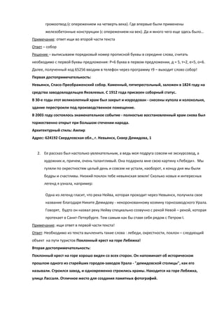громоотвод (с опережением на четверть века). Где впервые были применены
       железобетонные конструкции (с опережением на век). Да и много чего еще здесь было…
Примечание: ответ ищи во второй части текста
Ответ – собор
Решение – выписываем порядковый номер прописной буквы в середине слова, считать
необходимо с первой буквы предложения: Р=6 буква в первом предложении, д = 5, т=2, е=5, о=6.
Далее, полученный код 65256 вводим в телефон через программу т9 – выходит слово собор!
Первая достопримечательность:
Невьянск, Спасо-Преображенский собор. Каменный, пятипрестольный, заложен в 1824 году на
средства заводовладельцев Яковлевых. С 1912 года присвоен соборный статус.
В 30-е годы этот великолепный храм был закрыт и изуродован - снесены купола и колокольня,
здание перестроили под производственное помещение.
В 2003 году состоялось знаменательное событие - полностью восстановленный храм снова был
торжественно открыт при большом стечении народа.
Архитектурный стиль: Ампир
Адрес: 624192 Свердловская обл., г. Невьянск, Сквер Демидова, 1


  2. Ее рассказ был настолько увлекательным, а ведь моя подруга совсем не экскурсовод, а
      художник и, причем, очень талантливый. Она подарила мне свою картину «Лебеди». Мы
      гуляли по окрестностям целый день и совсем не устали, наоборот, к концу дня мы были
      бодры и счастливы. Низкий поклон тебе невьянская земля! Сколько новых и интересных
      легенд я узнала, например:

       Одна из легенд гласит, что река Нейва, которая проходит через Невьянск, получила свое
       название благодаря Никите Демидову - некоронованному хозяину горнозаводского Урала.
       Говорят, будто он назвал реку Нейву специально созвучно с рекой Невой – рекой, которая
       протекает в Санкт-Петербурге. Тем самым как бы ставя себя рядом с Петром I.
Примечание: ищи ответ в первой части текста!
Ответ: Необходимо из текста вычленить такие слова : лебеди, окрестности, поклон – следующий
объект на пути туристов Поклонный крест на горе Лебяжка!
Вторая достопримечательность:
Поклонный крест на горе хорошо виден со всех сторон. Он напоминает об историческом
прошлом одного из старейших городов-заводов Урала - "демидовской столицы", как его
называли. Строился завод, и одновременно строились храмы. Находится на горе Лебяжка,
улица Лассаля. Отличное место для создания памятных фотографий.
 