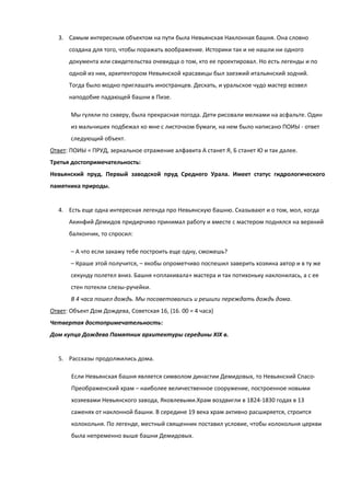 3. Самым интересным объектом на пути была Невьянская Наклонная башня. Она словно
      создана для того, чтобы поражать воображение. Историки так и не нашли ни одного
      документа или свидетельства очевидца о том, кто ее проектировал. Но есть легенды и по
      одной из них, архитектором Невьянской красавицы был заезжий итальянский зодчий.
      Тогда было модно приглашать иностранцев. Дескать, и уральское чудо мастер возвел
      наподобие падающей башни в Пизе.

       Мы гуляли по скверу, была прекрасная погода. Дети рисовали мелками на асфальте. Один
       из мальчишек подбежал ко мне с листочком бумаги, на нем было написано ПОИЫ - ответ
       следующий объект.
Ответ: ПОИЫ = ПРУД, зеркальное отражение алфавита А станет Я, Б станет Ю и так далее.
Третья достопримечательность:
Невьянский пруд. Первый заводской пруд Среднего Урала. Имеет статус гидрологического
памятника природы.


  4. Есть еще одна интересная легенда про Невьянскую башню. Сказывают и о том, мол, когда
      Акинфий Демидов придирчиво принимал работу и вместе с мастером поднялся на верхний
      балкончик, то спросил:

       – А что если закажу тебе построить еще одну, сможешь?
       – Краше этой получится, – якобы опрометчиво поспешил заверить хозяина автор и в ту же
       секунду полетел вниз. Башня «оплакивала» мастера и так потихоньку наклонилась, а с ее
       стен потекли слезы-ручейки.
       В 4 часа пошел дождь. Мы посоветовались и решили переждать дождь дома.
Ответ: Объект Дом Дождева, Советская 16, (16. 00 = 4 часа)
Четвертая достопримечательность:
Дом купца Дождева Памятник архитектуры середины XIX в.


  5. Рассказы продолжились дома.

       Если Невьянская башня является символом династии Демидовых, то Невьянский Спасо-
       Преображенский храм – наиболее величественное сооружение, построенное новыми
       хозяевами Невьянского завода, Яковлевыми.Храм воздвигли в 1824-1830 годах в 13
       саженях от наклонной башни. В середине 19 века храм активно расширяется, строится
       колокольня. По легенде, местный священник поставил условие, чтобы колокольня церкви
       была непременно выше башни Демидовых.
 