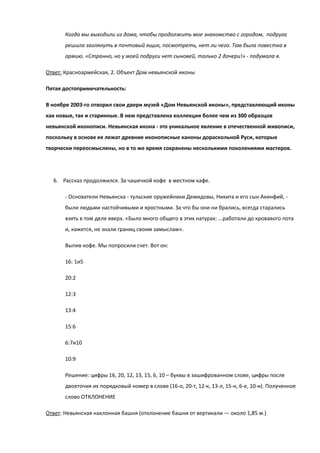 Когда мы выходили из дома, чтобы продолжить мое знакомство с городом, подруга
       решила заглянуть в почтовый ящик, посмотреть, нет ли чего. Там была повестка в
       армию. «Странно, но у моей подруги нет сыновей, только 2 дочери!» - подумала я.

Ответ: Красноармейская, 2. Объект Дом невьянской иконы

Пятая достопримечательность:

В ноябре 2003-го отворил свои двери музей «Дом Невьянской иконы», представляющий иконы
как новые, так и старинные. В нем представлена коллекция более чем из 300 образцов
невьянской иконописи. Невьянская икона - это уникальное явление в отечественной живописи,
поскольку в основе ее лежат древние иконописные каноны дораскольной Руси, которые
творчески переосмыслены, но в то же время сохранены несколькими поколениями мастеров.




  6. Рассказ продолжился. За чашечкой кофе в местном кафе.

       - Основатели Невьянска - тульские оружейники Демидовы, Никита и его сын Акинфий, -
       были людьми настойчивыми и яростными. За что бы они ни брались, всегда старались
       взять в том деле вверх. «Было много общего в этих натурах: ...работали до кровавого пота
       и, кажется, не знали границ своим замыслам».

       Выпив кофе. Мы попросили счет. Вот он:

       16: 1и5

       20:2

       12:3

       13:4

       15:6

       6:7и10

       10:9

       Решение: цифры 16, 20, 12, 13, 15, 6, 10 – буквы в зашифрованном слове, цифры после
       двоеточия их порядковый номер в слове (16-о, 20-т, 12-к, 13-л, 15-н, 6-е, 10-и). Полученное
       слово ОТКЛОНЕНИЕ

Ответ: Невьянская наклонная башня (отклонение башни от вертикали — около 1,85 м.)
 