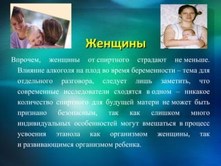 Женщины
Впрочем, женщины от спиртного страдают не меньше.
 Влияние алкоголя на плод во время беременности – тема для
 отдельного разговора, следует лишь заметить, что
 современные исследователи сходятся в одном – никакое
 количество спиртного для будущей матери не может быть
 признано    безопасным,    так   как   слишком     много
 индивидуальных особенностей могут вмешаться в процесс
 усвоения этанола как организмом женщины, так
 и развивающимся организмом ребенка.
 