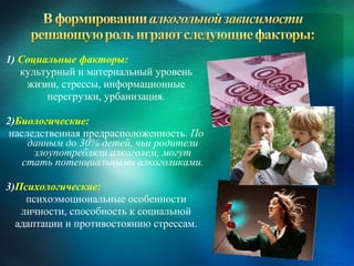 1) Социальные факторы:
   культурный и материальный уровень
    жизни, стрессы, информационные
        перегрузки, урбанизация.

2)Биологические:
 наследственная предрасположенность. По
     данным до 30% детей, чьи родители
      злоупотребляли алкоголем, могут
    стать потенциальными алкоголиками.

3)Психологические:
    психоэмоциональные особенности
   личности, способность к социальной
  адаптации и противостоянию стрессам.
 