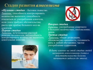 «Нулевая» стадия – бытовое пьянство.
Типичны: способность контролировать
количество выпитого; способность
отказаться от употребления алкоголя,
если этого требуют обстоятельства;
рвота при приёме большого кол-ва       Вторая стадия
алкоголя.                              Типичны: употребление спиртного
Первая стадия                          в больших количествах; опохмеление;
Типичны: исчезновение рвотной          запои.
реакции на алкоголь, неспособность     Третья стадия
контролировать количество выпитого,     Типичны: общая деградация,
алкогольная амнезия.                   «бомжеватая» внешность; готовность
                                       пить в любой обстановке; частое
                                       употребление суррогатов.
                                       В быту именно на этой стадии людей
                                          называют алкоголиками (хотя в
                                            действительности болезнь
                                           начинается задолго до этого).
 