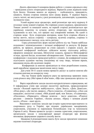 Досить ефективна й поширена форма роботи з учнями середнього віку
– проведення усного літературного журналу. Варіантів усних журналів може
бути багато. Основна вимога до журналу – злободенність, правдивість,
цікавість. Кожна сторінка повинна мати цікаву форму. У журналі беруть
участь читачі, які виступають у ролі розповідачів, декламаторів, художників,
музикантів тощо.
        Усний журнал веде «редактор», який розповідає про мету журналу й
оголошує назву кожної сторінки. На сторінках усного журналу, присвяченого
Тижню дитячої та юнацької книги, на першій сторінці розповідається про
українську класичну та сучасну дитячу літературу, про письменників,
художників та всіх тих, хто працює над створенням книжки. На одній із
сторінок може бути літературна вікторина, може бути сторінка «Книги в
моєму житті», весела сторінка – гумореска, музична сторінка, сторінка із
життя навчального закладу, села, міста, регіону.
         Серед різноманітних форм масової роботи під час Тижня найбільш
складними і відповідальними є читацькі конференції та диспути. Ці форми
роботи, як правило, розраховані на учнів середніх і старших класів. До
читацької конференції необхідно здійснити велику підготовчу роботу:
оформити книжкові виставки, бібліотечні плакати, провести бібліографічні
огляди, групові бесіди, колективні обговорення книг. Таким чином, читацька
конференція є підсумком проведеної роботи з учнями. До конференції можна
підготувати художню частину (інсценівку на тему твору, читання віршів,
виконання пісень або музичних творів).
         Конференція за книгою проводиться за чітко розробленим планом,
який передбачає правильне висвітлення змісту твору.
        Для учнів 10-11 класів можна провести диспут за однією книгою або
кількома книгами на конкретну тему.
         Під час Тижня треба звернути увагу на пропаганду правових знань
учнів різного віку (Мої права й обов’язки», «Що таке громадська зрілість» та
ін.)
       Варто передбачити заходи еколого-натуралістичного спрямування, які
б інформували учнів про основні екологічні проблеми, природоохоронні
заходи: «Зелений паросток майбутнього», «День Землі», «День Довкілля»,
«Птах року», «До чистих джерел», «Чиста планета», «Годівничка», «Ліси для
нащадків», екологічні стежки, «Мій рідний край, моя Земля», «Годівничка»,
«Ополонка», «Первоцвіт», «Цікаве дозвілля – чисте довкілля», «Рідкісні
рослини – символи України», «Зелена аптека», «Красу і затишок рідній
оселі», «Птахи – наші друзі».
       Важливим є комплекс заходів про історію туристично-краєзнавчого та
спортивного руху в Україні, про відомих українських мандрівників,
спортсменів, учасників та переможців Олімпійських ігор та чемпіонатів
Європи й світу. Можна провести зустріч з юними туристами, спортсменами,
організувати заходи з популяризації кращої літератури про фізичне
виховання, формування здорового способу життя.
        Цікавими й різноманітними мають бути заходи присвячені новинкам
науково-технічної літератури.
 