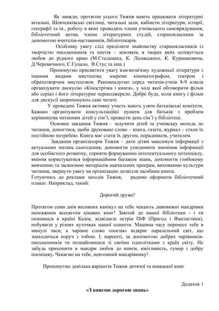 Як завжди, протягом усього Тижня мають працювати літературні
вітальні, Шевченківські світлиці, читальні зали, кабінети літератури, історії,
географії та ін., роботу в яких проводять члени учнівського самоврядування,
бібліотечний актив, члени літературних студій, старшокласники за
допомогою вчителів-наставників, бібліотекарів.
           Особливу увагу слід приділити знайомству старшокласників із
творчістю письменників та поетів – земляків, в творах яких оспівується
любов до рідного краю (М.Стельмаха, К. Лісовського, К. Курашкевича,
Д.Черевичного, Є.Гуцало, В.Стус та інш.)
         Пропонуємо присвятити увагу взаємозв'язку художньої літератури з
іншими видами мистецтва, зокрема кінематографом, театром і
образотворчим мистецтвом. Рекомендуємо серед читачів-учнів 8-9 класів
організувати дискусію «Кінострічка і книга», у ході якої обговорити фільм
або серіал і його літературне першоджерело. Добре буде, коли книгу і фільм
для дискусії запропонують самі читачі.
       У проведені Тижня активну участь мають узяти батьківські комітети.
Бажано організувати консультаційні пункти для батьків з проблем
керівництва читанням дітей у сім’ї, провести день сім’ї у бібліотеці.
         Основне завдання Тижня – залучити дітей та учнівську молодь до
читання, домогтися, щоби друковане слово – книга, газета, журнал – стали їх
постійною потребою. Книга має стати їх другом, порадником, учителем.
         Завдання організаторів Тижня – дати дітям максимум інформації з
актуальних питань сьогодення, допомогти усвідомити значення інформації
для особистого розвитку, сприяти формуванню інтелектуального потенціалу,
вміння користуватися інформаційним багажем знань, допомогти глибокому
вивченню та засвоєнню матеріалів навчальних програм, вихованню культури
читання, звернути увагу на організацію дозвілля засобами книги.
Готуючись до реклами заходів Тижня,          радимо оформити бібліотечний
плакат. Наприклад, такий:

                              Дорогий друже!

Протягом семи днів весняних канікул на тебе чекають дивовижні мандрівки
неосяжним всесвітом цікавих книг! Завітай до нашої бібліотеки - і ти
опинишся в країні Казок, відвідаєш острів ПіФ (Пригод і Фантастики),
побуваєш у різних куточках нашої планети. Машина часу перенесе тебе в
минулі часи, а чарівне слово «поезія» відкриє паралельний світ, що
знаходиться поруч з тобою. І, нарешті, за допомогою добрих чарівників-
письменників ти познайомишся зі своїми однолітками з країн світу. Не
забудь прихопити в мандри любов до книги, кмітливість, гумор і добру
посмішку. Чекаємо на тебе, невтомний мандрівнику!

     Пропонуємо декілька варіантів Тижня дитячої та юнацької книг


                                                                    Додаток 1
                        «З книгою дорогою знань»
 