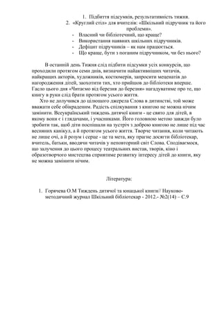1. Підбиття підсумків, результативність тижня.
              2. «Круглий стіл» для вчителів: «Шкільний підручник та його
                                        проблеми».
                 - Власний чи бібліотечний, що краще?
                 - Використання наявних шкільних підручників.
                 - Дефіцит підручників – як нам працюється.
                 - Що краще, бути з поганим підручником, чи без нього?

      В останній день Тижня слід підбити підсумки усіх конкурсів, що
проходили протягом семи днів, визначити найактивніших читачів,
найкращих акторів, художників, костюмерів, запросити меценатів до
нагородження дітей, заохотити тих, хто прийшов до бібліотеки вперше.
Гасло цього дня «Читаємо від березня до березня» нагадуватиме про те, що
книгу в руки слід брати протягом усього життя.
    Хто не долучився до цілющого джерела Слова в дитинстві, той може
вважати себе обікраденим. Радість спілкування з книгою не можна нічим
замінити. Всеукраїнський тиждень дитячої книги - це свято для дітей, в
якому вони є і глядачами, і учасниками. Його головною метою завжди було
зробити так, щоб діти поспішали на зустріч з доброю книгою не лише під час
весняних канікул, а й протягом усього життя. Творче читання, коли читають
не лише очі, а й розум і серце - це та мета, яку прагне досягти бібліотекар,
вчитель, батьки, вводячи читачів у неповторний світ Слова. Сподіваємося,
що залучення до цього процесу театральних вистав, творів, кіно і
образотворчого мистецтва сприятиме розвитку інтересу дітей до книги, яку
не можна замінити нічим.


                                Література:

  1. Горячева О.М Тиждень дитячої та юнацької книги// Науково-
     методичний журнал Шкільний бібліотекар - 2012.- №2(14) – С.9
 