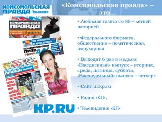 «Комсомольская правда» –
         это…
    • Любимая газета со 88 – летней
    историей

    • Федерального формата,
    общественно – политическая,
    популярная

    • Выходит 6 раз в неделю:
    «Ежедневный» выпуск – вторник,
    среда, пятница, суббота,
    «Еженедельный» выпуск – четверг

    • Сайт ul.kp.ru

    • Радио «КП»,

    • Телевидение «КП»
 