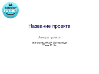 Название проекта

      Авторы проекта
 Th.Future EURASIA Екатеринбург
           17 мая 2013 г.
 
