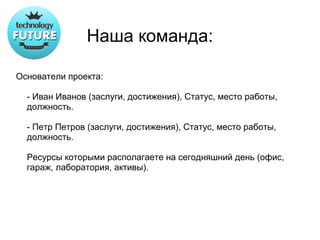 Наша команда:

Основатели проекта:

  - Иван Иванов (заслуги, достижения), Статус, место работы,
  должность.

  - Петр Петров (заслуги, достижения), Статус, место работы,
  должность.

  Ресурсы которыми располагаете на сегодняшний день (офис,
  гараж, лаборатория, активы).
 