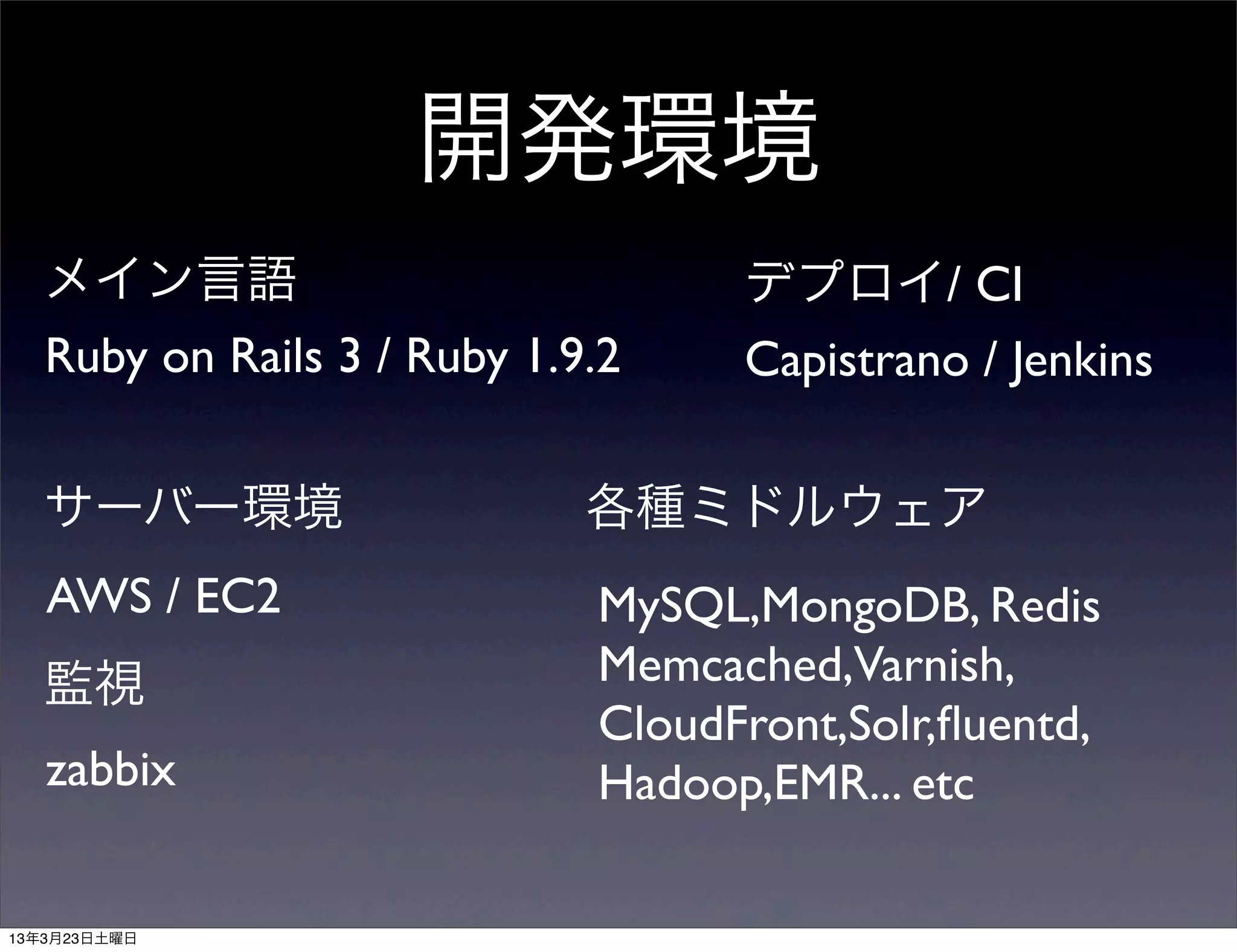 開発環境
メイン言語                           デプロイ/ CI
Ruby on Rails 3 / Ruby 1.9.2    Capistrano / Jenkins

サーバー環境                    各種ミドルウェア
AWS / EC2                 MySQL,MongoDB, Redis
監視                        Memcached,Varnish,
                          CloudFront,Solr,ﬂuentd,
zabbix                    Hadoop,EMR... etc
 