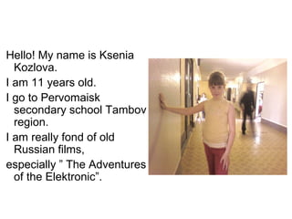 Hello! My name is Ksenia
  Kozlova.
I am 11 years old.
I go to Pervomaisk
  secondary school Tambov
  region.
I am really fond of old
  Russian films,
especially ” The Adventures
  of the Elektronic”.
 