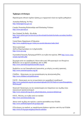 Χ ή ιο σ νεμ ι
 ρ σμ ι ύδσ ο
Π ρ δί ααεν ώ σείν ρσ ς ε νμρ τ ό λ ό α σέι μ θμτ ν
 ααε μ τ θι ν χδ δά η μ εηεω ι υι κ ιχδ αη άω :
     γ     κ    ω              κ   κ      α

Australian Bullying. No Way
http://bullyingnoway.gov.au

Canada, Promoting Relationships and Eliminating Violence
http://www.prevnet.ca

New Zealand, No Bully - Kia-Kaha
http://www.police.govt.nz/service/yes/downloads/kia-kaha/kia-kaha-secondary-health-t-
guide.pdf

United States Department of Education
http://www.stopbullying.gov/what-you-can-do/educators/index.html

Ά λιραιμί
  λοογν ο    σ :
Δενς ααη ηήιγ τ Σοι βα
 ι έΠ ρ τρτρ ι η χλ ή ί
   θ                ο α κ
http://www.ijvs.org

Ε ρ πϊ Ε ι οήΠ όρμ α
 υω α ή π ρπ, ργα μVISTA γ τ βα τ σοε , 2006 http://www.vista-
        κ      τ          ι η ί σα χλί
                          α          α
europe.org/index.php

Σμ αίκ τ τυ κ οι ο: δ το άωα ό
 υ μ χ αά ο εφ β μ ύ ί υ πν π 100 ογν μ ν ο Η ω έο
        α                 σ        κ            ραι ώ τυ ν μνυ
                                                  σ
Β σ ε υ ιτ σοι εφ β μ, αό ο
 α ι ί γ ο χλ ό κ οι ό π τ 2002
     λο α              κ         σ
http://www.anti-bullyingalliancetoolkit.org.uk/

Σμ ολ γ τν πνρω ι Δκισν, μ οηί γ κλς ρκι ς
 υ βύι ι η Ε αοθ τ ή ι ούη ε δγ ς ι αέ πατ έ
         ο α                    κ     α ε α κ
http://www.restorativejustice.org.uk/

ChildNet – Ο γν μς ι τν αα οέη η η ηετοι ς ίς
            ραι ό γ η κ τπλμ σ τς λκρν ή βα
                 σ      α              κ
http://www.childnet.com/publications/

EACH – Ο γν μ ς ιτν νιεώ ιη ο οο οι ύ κ ο ι ο
          ραι ό γ η ατ τ π τυ μφ β ο εφ βσ ύ
               σ      α         μ     σ              κ           μ
http://www.eachaction.org.uk/wp-content/uploads/2012/02/Safe-to-Learn-Homophobic-
Bullying.pdf

Stonewall: Ο γν μ ς ιτν ααοέη η ω δ κίε ν α τς ί λγ
            ραι ό γ η κτπλμσ τ ν ι ρσω κ ιη β ς όω
                 σ      α                          α                  α
σξυ λ ο ποααοι ο
 εοαι ύ ρσντλ μ ύ
         κ               σ
http://www.stonewall.org.uk/at_school/education_resources/default.asp

Ο .Ε Μεέ ς ιτ β κτ τ ν αδ ν
  .Η .,   λτ γ η ί αά ω πιώ
             ε α        α       ι
http://www.unviolencestudy.org/

Δκυ κτ τς ίς τ σοε , η ρ τ πο πθιση Ε λδ
 ί ο αά η βα σο χλί πώ η ρσ άε τν λάα
    τ                          ο            α
http://www.antibullyingnetwork.gr/page.aspx

ΟΣ νγρς ο πιο, μ πρδί αα ρσω σοε ν π όη η Ε λδ
    υήοο τυ α ι ε ααε μ τ δάε ν χλί αό λ τν λάα
                    δύ              γ            ω
http://www.0-18.gr/gia-megaloys/bia-sto-scholeio

                                                                                        37
 
