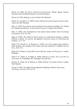 Olweus, D. (1986). The Olweus Bully/Victim Questionnaire. Mimeo. Bergen, Norway:
Research Center for Health Promotion, University of Bergen.

Olweus, D. (1993). Bullying at school. Oxford, UK: Blackwell.

Olweus, D., & Limber, S. P. (2007). Olweus Bullying Prevention Program Teacher Guide.
Center City, MN: Hazelden.

Pikas, A. (1989). The common concern method for the treatment of mobbing. In E. Roland
& E. Munthe (eds) Bullying: An International Perspective. London: David Fulton.

Pikas, A. (2002). New developments of the shared concern method. School Psychology
International, 23(3): 307–326.

Rigby, K. (2005). The method of shared concern as an intervention technique to address
bullying in schools: an overview and appraisal. Australian Journal of Counselling and
Guidance, 15, 27–34.

Smith, P. K, Howard, S., & Thompson, F. (2007). Use of the support group method to
tackle bullying, and evaluation from schools and local authorities in England. Pastoral
Care, 25(2), 4–13.

Smith, P.K. & Sharp, S. (eds) (1994). School Bullying: Insights and Perspectives. London:
Routledge.

Smith, P. K., Pepler, D., & Rigby, K. (2004). Bullying in schools: How successful can
interventions be? Cambridge, UK: Cambridge University Press.

Sullivan, K., Cleary, M., & Sullivan, G. (2004). Bullying in Secondary Schools. London:
Paul Chapman.

Young, S. (1998). The Support Group Approach to Bullying in Schools. Educational
Psychology in Practice, 14(1): 32–39.




                                                                                      39
 