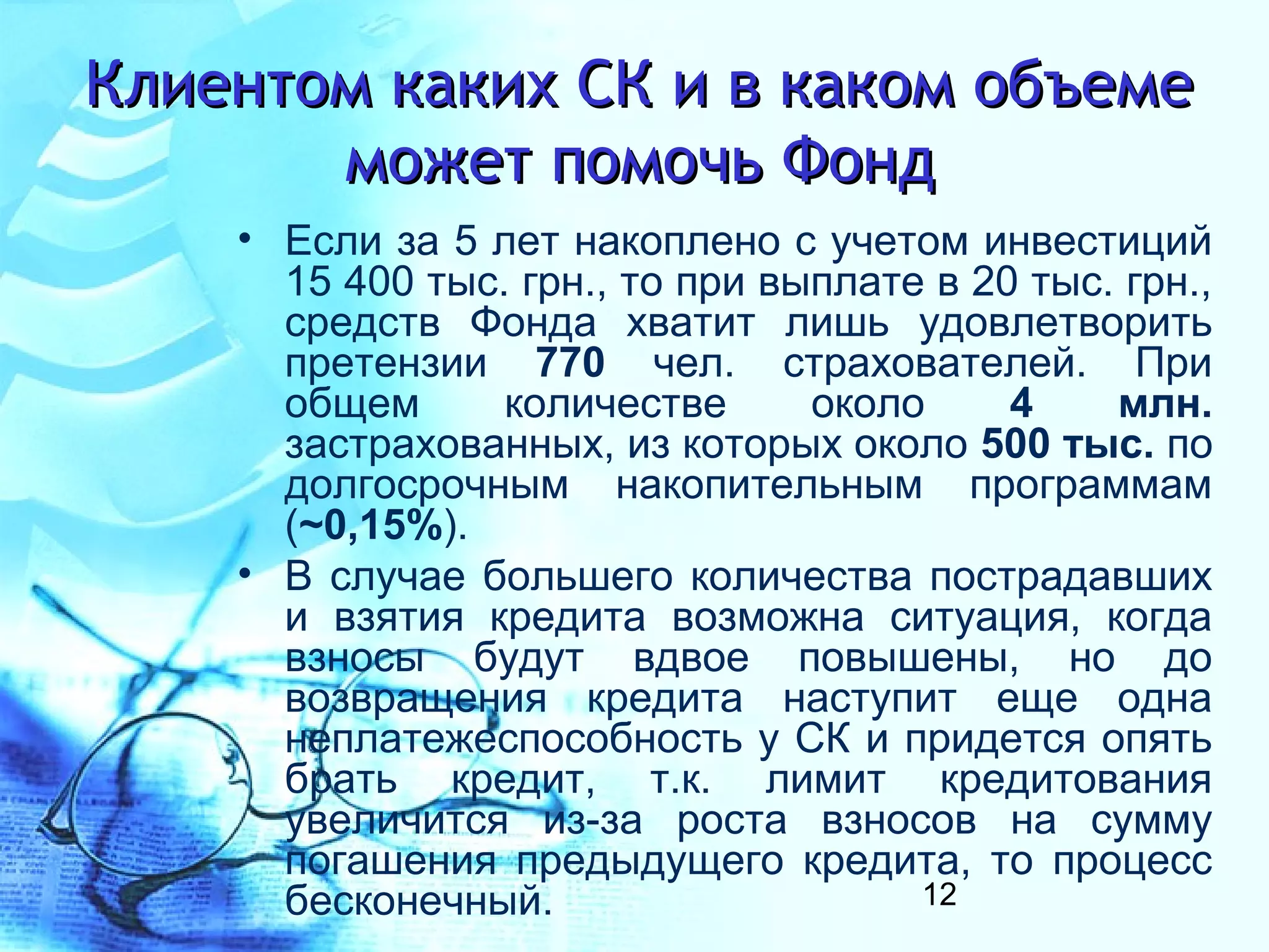 Клиентом каких СК и в каком объеме
       может помочь Фонд
    • Если за 5 лет накоплено с учетом инвестиций
      15 400 тыс. грн., то при выплате в 20 тыс. грн.,
      средств Фонда хватит лишь удовлетворить
      претензии 770 чел. страхователей. При
      общем      количестве      около     4    млн.
      застрахованных, из которых около 500 тыс. по
      долгосрочным накопительным программам
      (~0,15%).
    • В случае большего количества пострадавших
      и взятия кредита возможна ситуация, когда
      взносы будут вдвое повышены, но до
      возвращения кредита наступит еще одна
      неплатежеспособность у СК и придется опять
      брать кредит, т.к. лимит кредитования
      увеличится из-за роста взносов на сумму
      погашения предыдущего кредита, то процесс
      бесконечный.                    12
 