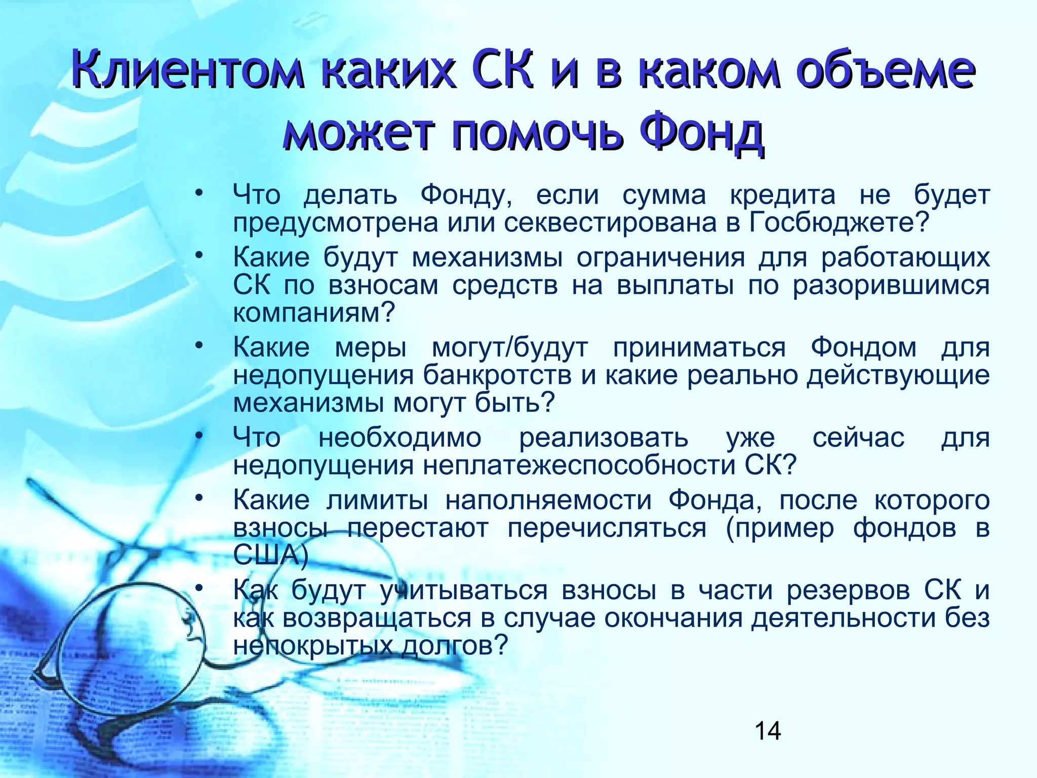 Клиентом каких СК и в каком объеме
       может помочь Фонд
    • Что делать Фонду, если сумма кредита не будет
      предусмотрена или секвестирована в Госбюджете?
    • Какие будут механизмы ограничения для работающих
      СК по взносам средств на выплаты по разорившимся
      компаниям?
    • Какие меры могут/будут приниматься Фондом для
      недопущения банкротств и какие реально действующие
      механизмы могут быть?
    • Что необходимо реализовать уже сейчас для
      недопущения неплатежеспособности СК?
    • Какие лимиты наполняемости Фонда, после которого
      взносы перестают перечисляться (пример фондов в
      США)
    • Как будут учитываться взносы в части резервов СК и
      как возвращаться в случае окончания деятельности без
      непокрытых долгов?

                                         14
 
