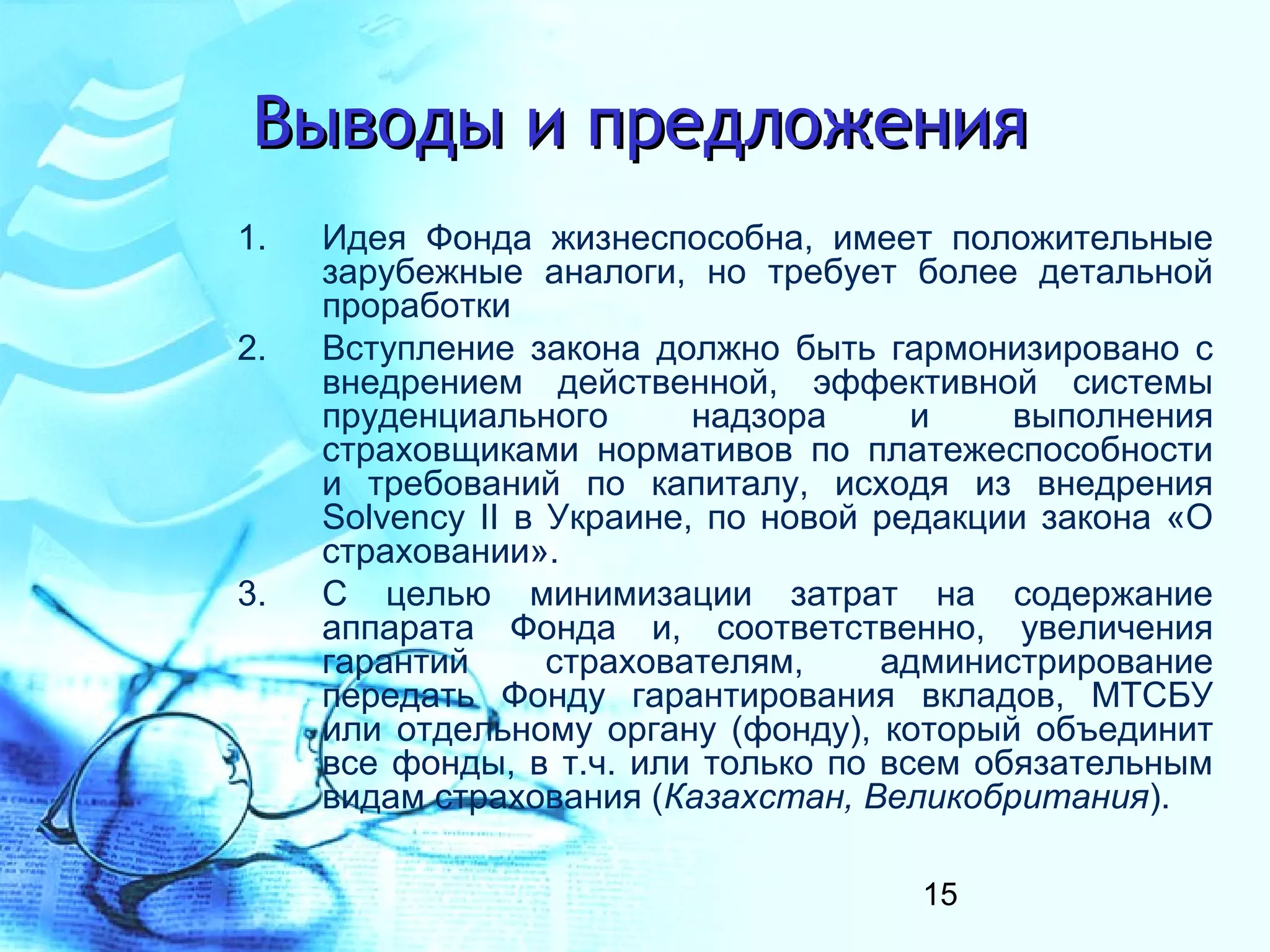 Выводы и предложения
1.   Идея Фонда жизнеспособна, имеет положительные
     зарубежные аналоги, но требует более детальной
     проработки
2.   Вступление закона должно быть гармонизировано с
     внедрением действенной, эффективной системы
     пруденциального       надзора     и    выполнения
     страховщиками нормативов по платежеспособности
     и требований по капиталу, исходя из внедрения
     Solvency II в Украине, по новой редакции закона «О
     страховании».
3.   С целью минимизации затрат на содержание
     аппарата Фонда и, соответственно, увеличения
     гарантий      страхователям,    администрирование
     передать Фонду гарантирования вкладов, МТСБУ
     или отдельному органу (фонду), который объединит
     все фонды, в т.ч. или только по всем обязательным
     видам страхования (Казахстан, Великобритания).

                                      15
 