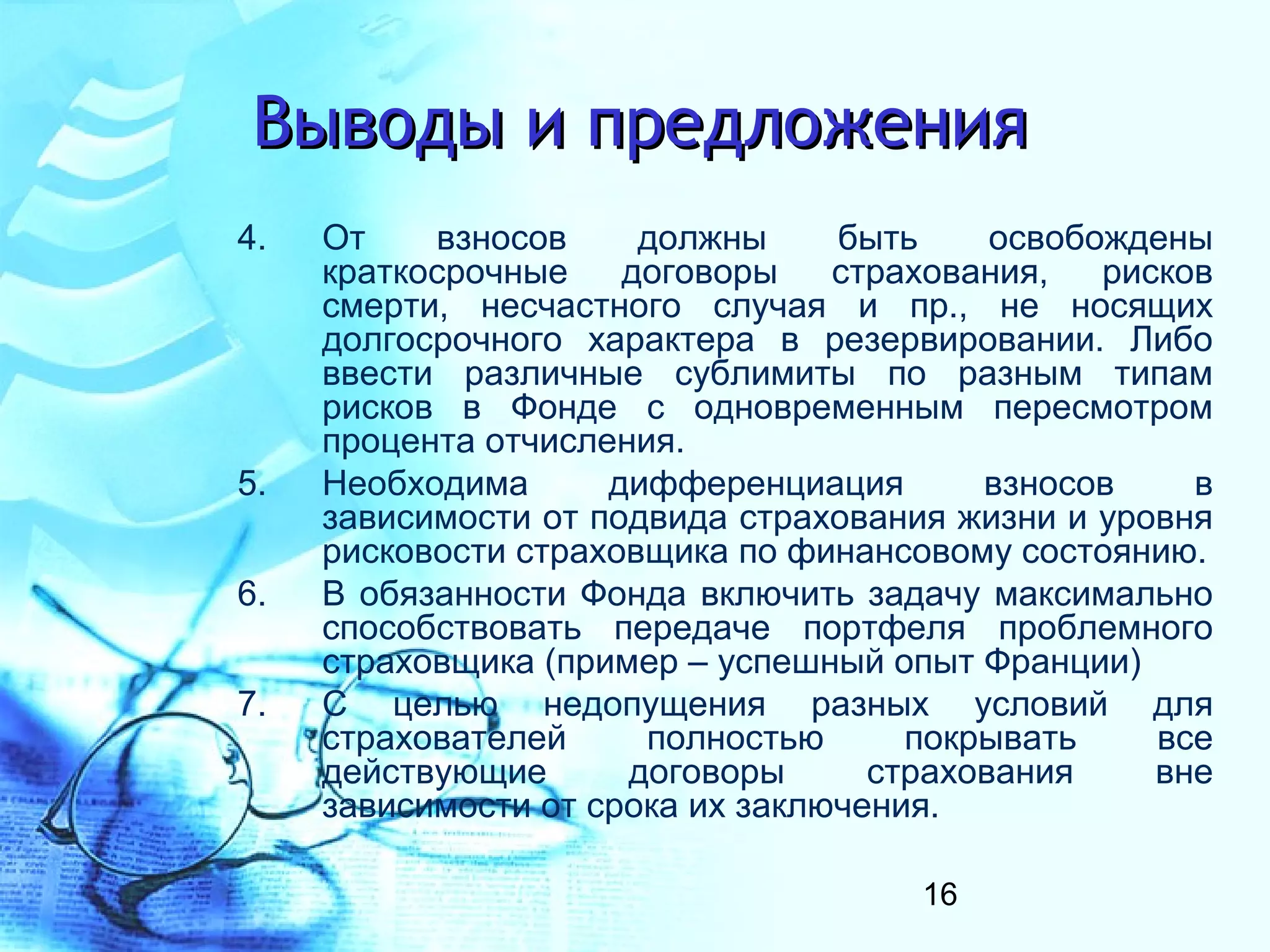Выводы и предложения
4.   От    взносов     должны     быть     освобождены
     краткосрочные    договоры    страхования,   рисков
     смерти, несчастного случая и пр., не носящих
     долгосрочного характера в резервировании. Либо
     ввести различные сублимиты по разным типам
     рисков в Фонде с одновременным пересмотром
     процента отчисления.
5.   Необходима      дифференциация       взносов     в
     зависимости от подвида страхования жизни и уровня
     рисковости страховщика по финансовому состоянию.
6.   В обязанности Фонда включить задачу максимально
     способствовать передаче портфеля проблемного
     страховщика (пример – успешный опыт Франции)
7.   С целью недопущения разных условий для
     страхователей     полностью      покрывать     все
     действующие      договоры      страхования     вне
     зависимости от срока их заключения.

                                      16
 