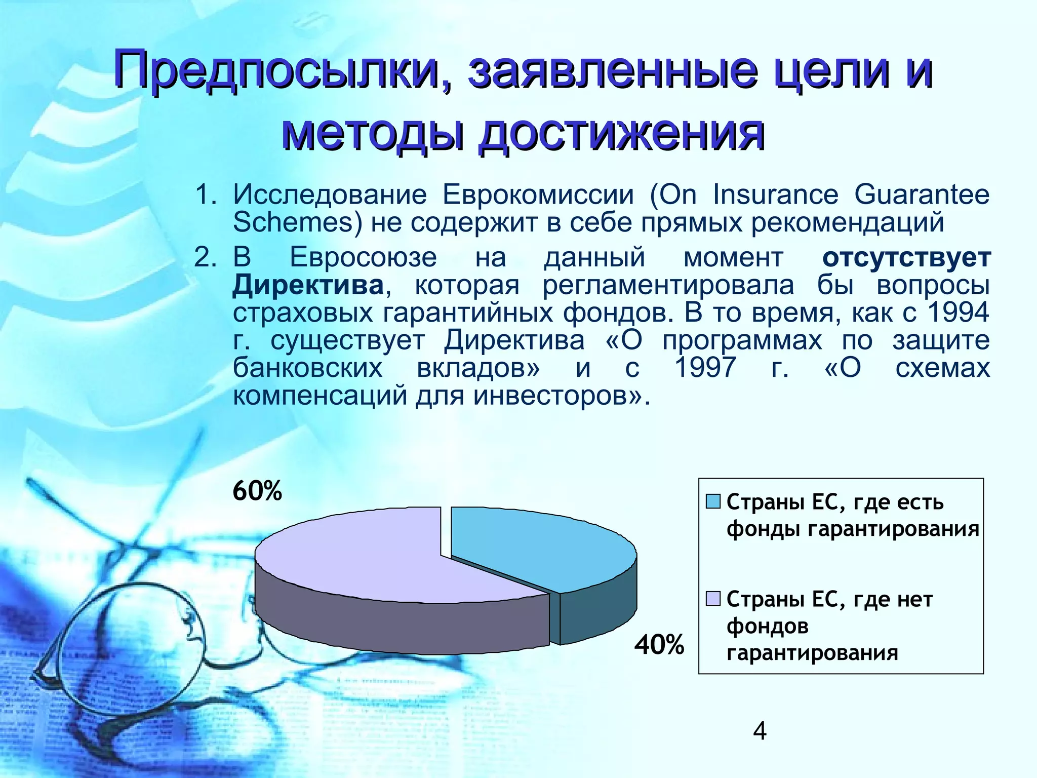 Предпосылки, заявленные цели и
      методы достижения
   1. Исследование Еврокомиссии (On Insurance Guarantee
      Schemes) не содержит в себе прямых рекомендаций
   2. В Евросоюзе на данный момент отсутствует
      Директива, которая регламентировала бы вопросы
      страховых гарантийных фондов. В то время, как с 1994
      г. существует Директива «О программах по защите
      банковских вкладов» и с 1997 г. «О схемах
      компенсаций для инвесторов».


     60%                               Страны ЕС, где есть
                                       фонды гарантирования


                                       Страны ЕС, где нет
                                       фондов
                                 40%   гарантирования


                                         4
 