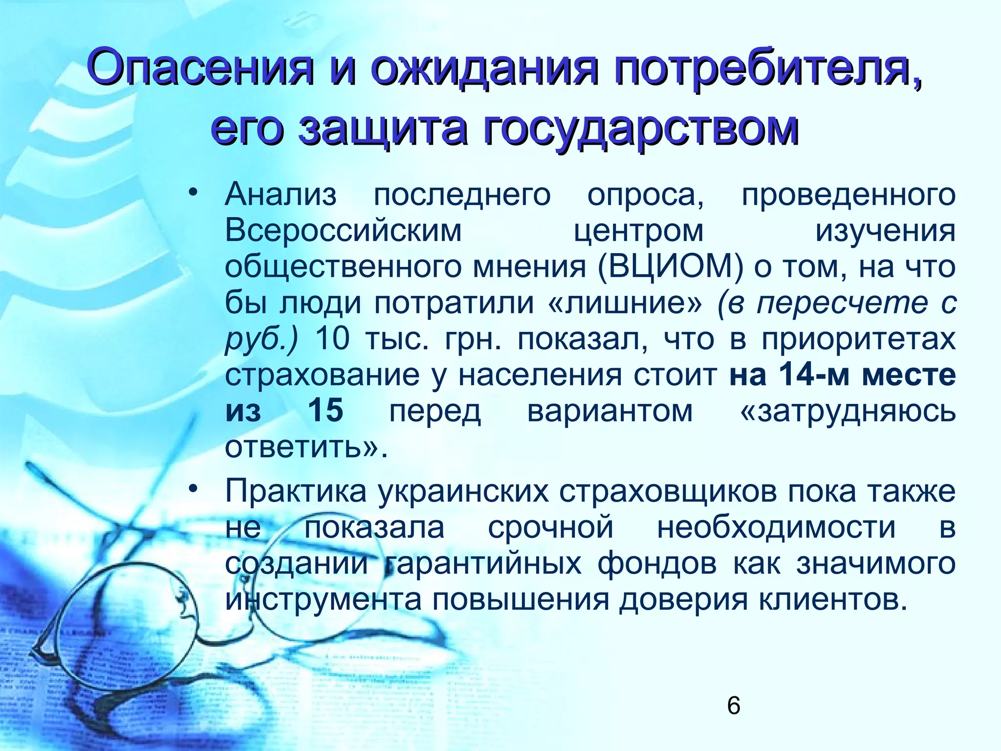 Опасения и ожидания потребителя,
    его защита государством
   • Анализ последнего опроса, проведенного
     Всероссийским         центром        изучения
     общественного мнения (ВЦИОМ) о том, на что
     бы люди потратили «лишние» (в пересчете с
     руб.) 10 тыс. грн. показал, что в приоритетах
     страхование у населения стоит на 14-м месте
     из 15 перед вариантом «затрудняюсь
     ответить».
   • Практика украинских страховщиков пока также
     не показала срочной необходимости в
     создании гарантийных фондов как значимого
     инструмента повышения доверия клиентов.


                                   6
 