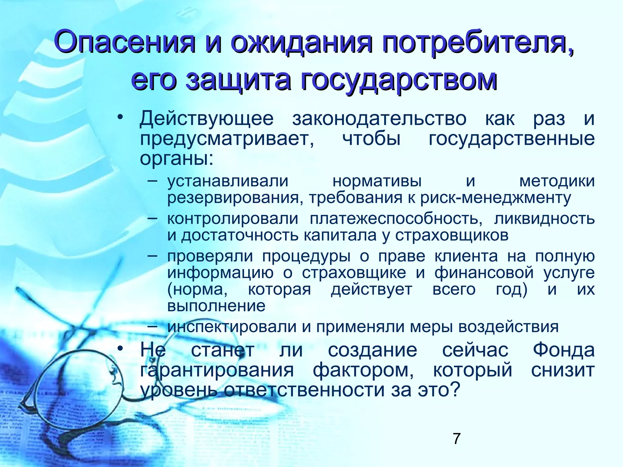 Опасения и ожидания потребителя,
    его защита государством
   • Действующее законодательство как раз и
     предусматривает, чтобы государственные
     органы:
     – устанавливали      нормативы       и    методики
       резервирования, требования к риск-менеджменту
     – контролировали платежеспособность, ликвидность
       и достаточность капитала у страховщиков
     – проверяли процедуры о праве клиента на полную
       информацию о страховщике и финансовой услуге
       (норма, которая действует всего год) и их
       выполнение
     – инспектировали и применяли меры воздействия
   • Не станет ли создание сейчас Фонда
     гарантирования фактором, который снизит
     уровень ответственности за это?

                                       7
 