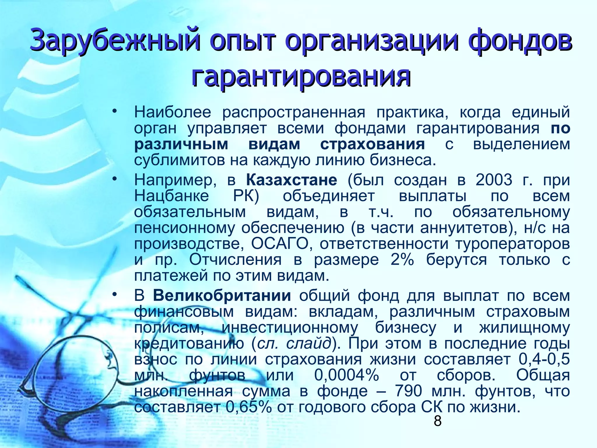Зарубежный опыт организации фондов
         гарантирования
     • Наиболее распространенная практика, когда единый
       орган управляет всеми фондами гарантирования по
       различным видам страхования с выделением
       сублимитов на каждую линию бизнеса.
     • Например, в Казахстане (был создан в 2003 г. при
       Нацбанке РК) объединяет выплаты по всем
       обязательным видам, в т.ч. по обязательному
       пенсионному обеспечению (в части аннуитетов), н/с на
       производстве, ОСАГО, ответственности туроператоров
       и пр. Отчисления в размере 2% берутся только с
       платежей по этим видам.
     • В Великобритании общий фонд для выплат по всем
       финансовым видам: вкладам, различным страховым
       полисам, инвестиционному бизнесу и жилищному
       кредитованию (сл. слайд). При этом в последние годы
       взнос по линии страхования жизни составляет 0,4-0,5
       млн. фунтов или 0,0004% от сборов. Общая
       накопленная сумма в фонде – 790 млн. фунтов, что
       составляет 0,65% от годового сбора СК по жизни.
                                          8
 