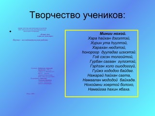 Творчество учеников:
        МИНИСТЕРСТВО ОБРАЗОВАНИЯ И НАУКИ РФ


•
        МОУ «Обусинская средняя общеобразовательная
              школа имени А.И.Шадаева»

                                         «Я вырос здесь
                                     и край мне этот дорог».
                                                                          Минии нохой.
    Научно – исследовательская работа
                                                                    Хара hайхан дэгэлтэй,
                                                                     Хγрин ута hγγлтэй,
                                                                      Харахан нюдэтэй,
                                                                 hонороор дууладаг шэхэтэй.
                                                                      Гоё сэсэн толгойтой,
                                                                     Гурбан сагаан гγлгэтэй,
                          Участник: Ербаткова Антонида
                                                                     Гэрhээн холо ошодоггγй,
                                    Аркадьевна, 1990 г.р.
                                    с.Обуса, ул. Иванова д.2-1
                                    669234 кружок
                                                                      Гγйжэ хододоо байдаг.
                                    «Бурятский фольклор»
                                    МОУ «Обусинская СОШ».           Нажарай hайхан сагта,
                          Руководитель: Башлеева
                                     Светлана Ивановна
                                     учитель бурятского
                                                                 Намаалан мододой байхада.
                                                                  Нохоймни хоертой болохо,
                                     языка и литературы.



                                                                    Намайгаа hахин ябаха.
                    Обуса, 2008 г.
 