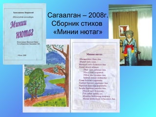 Сагаалган – 2008г.
 Сборник стихов
 «Минии нютаг»
 
