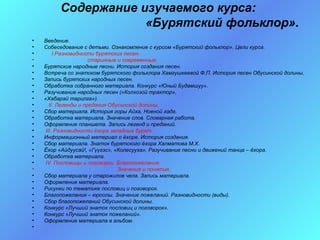 Содержание изучаемого курса:
                     «Бурятский фольклор».
•   Введение.
•   Собеседование с детьми. Ознакомление с курсом «Бурятский фольклор». Цели курса.
•       I.Разновидности бурятских песен:
•                     старинные и современные.
•   Бурятские народные песни. История создания песен.
•   Встреча со знатоком бурятского фольклора Хамгушкеевой Ф.П. История песен Обусинской долины.
•   Запись бурятских народных песен.
•   Обработка собранного материала. Конкурс «Юный Будамшуу».
•   Разучивание народных песен («Колхозой трактор»,
•   «Хабарай тарилга»).
•     II. Легенды и предания Обусинской долины.
•   Сбор материала. История горы Айха, Ноеной хада.
•   Обработка материала. Значение слов. Словарная работа.
•   Оформление планшета. Запись легенд и преданий.
•   III. Разновидности ёхора западных бурят.
•   Информационный материал о ёхоре. История создания.
•   Сбор материала. Знаток бурятского ёхора Халматова М.Х.
•   Ёхор «Айдуусай!, «Гγγгэс», «Колесууха». Разучивание песни и движений танца – ёхора.
•   Обработка материала.
•   IV. Пословицы и поговорки. Благопожелания.
•                               Значение и понятия.
•   Сбор материала у старожилов чела. Запись материала.
•   Оформление материала.
•   Рисунки по тематике пословиц и поговорок.
•   Благопожелания – юроолы. Значение пожеланий. Разновидности (виды).
•   Сбор благопожеланий Обусинской долины.
•   Конкурс «Лучший знаток пословиц и поговорок».
•   Конкурс «Лучший знаток пожеланий».
•   Оформление материала в альбом.
•
 