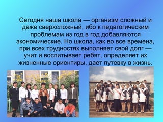 Сегодня наша школа — организм сложный и
  даже сверхсложный, ибо к педагогическим
    проблемам из год в год добавляются
экономические. Но школа, как во все времена,
 при всех трудностях выполняет свой долг —
  учит и воспитывает ребят, определяет их
 жизненные ориентиры, дает путевку в жизнь.
 